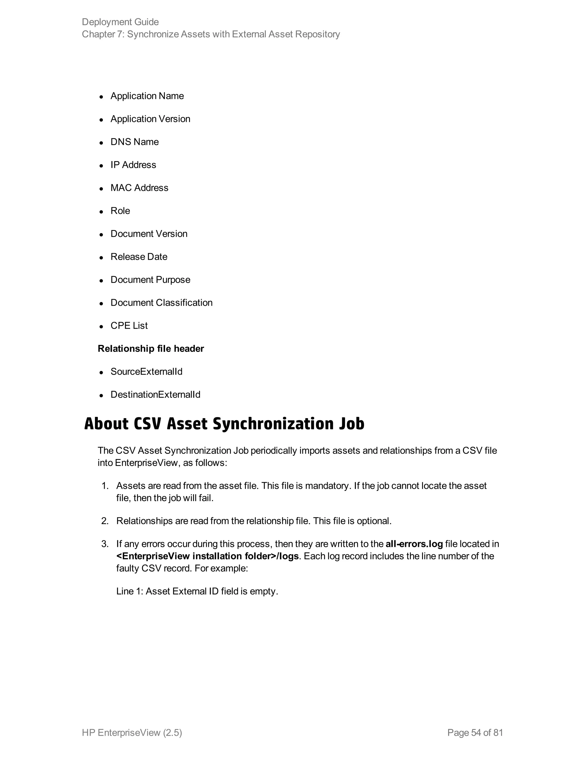 l Application Name
l Application Version
l DNS Name
l IP Address
l MAC Address
l Role
l Document Version
l Release Date
l Document Purpose
l Document Classification
l CPE List
Relationship file header
l SourceExternalId
l DestinationExternalId
About CSV Asset Synchronization Job
The CSV Asset Synchronization Job periodically imports assets and relationships from a CSV file
into EnterpriseView, as follows:
1. Assets are read from the asset file. This file is mandatory. If the job cannot locate the asset
file, then the job will fail.
2. Relationships are read from the relationship file. This file is optional.
3. If any errors occur during this process, then they are written to the all-errors.log file located in
<EnterpriseView installation folder>/logs. Each log record includes the line number of the
faulty CSV record. For example:
Line 1: Asset External ID field is empty.
Deployment Guide
Chapter 7: Synchronize Assets with External Asset Repository
HP EnterpriseView (2.5) Page 54 of 81
 