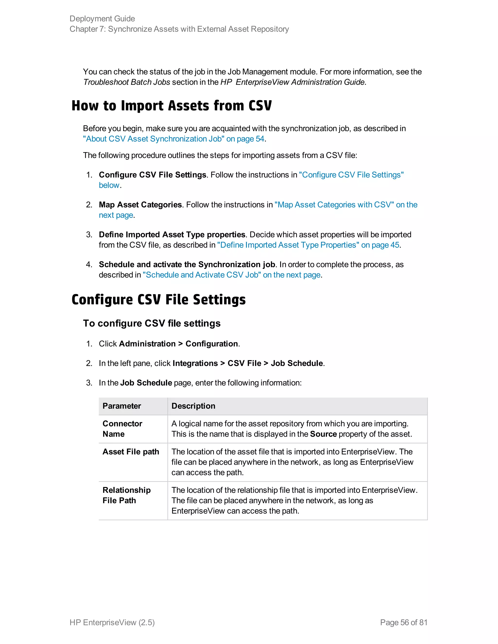 You can check the status of the job in the Job Management module. For more information, see the
Troubleshoot Batch Jobs section in the HP EnterpriseView Administration Guide.
How to Import Assets from CSV
Before you begin, make sure you are acquainted with the synchronization job, as described in
"About CSV Asset Synchronization Job" on page 54.
The following procedure outlines the steps for importing assets from a CSV file:
1. Configure CSV File Settings. Follow the instructions in "Configure CSV File Settings"
below.
2. Map Asset Categories. Follow the instructions in "Map Asset Categories with CSV" on the
next page.
3. Define Imported Asset Type properties. Decide which asset properties will be imported
from the CSV file, as described in "Define Imported Asset Type Properties" on page 45.
4. Schedule and activate the Synchronization job. In order to complete the process, as
described in "Schedule and Activate CSV Job" on the next page.
Configure CSV File Settings
To configure CSV file settings
1. Click Administration > Configuration.
2. In the left pane, click Integrations > CSV File > Job Schedule.
3. In the Job Schedule page, enter the following information:
Parameter Description
Connector
Name
A logical name for the asset repository from which you are importing.
This is the name that is displayed in the Source property of the asset.
Asset File path The location of the asset file that is imported into EnterpriseView. The
file can be placed anywhere in the network, as long as EnterpriseView
can access the path.
Relationship
File Path
The location of the relationship file that is imported into EnterpriseView.
The file can be placed anywhere in the network, as long as
EnterpriseView can access the path.
Deployment Guide
Chapter 7: Synchronize Assets with External Asset Repository
HP EnterpriseView (2.5) Page 56 of 81
 