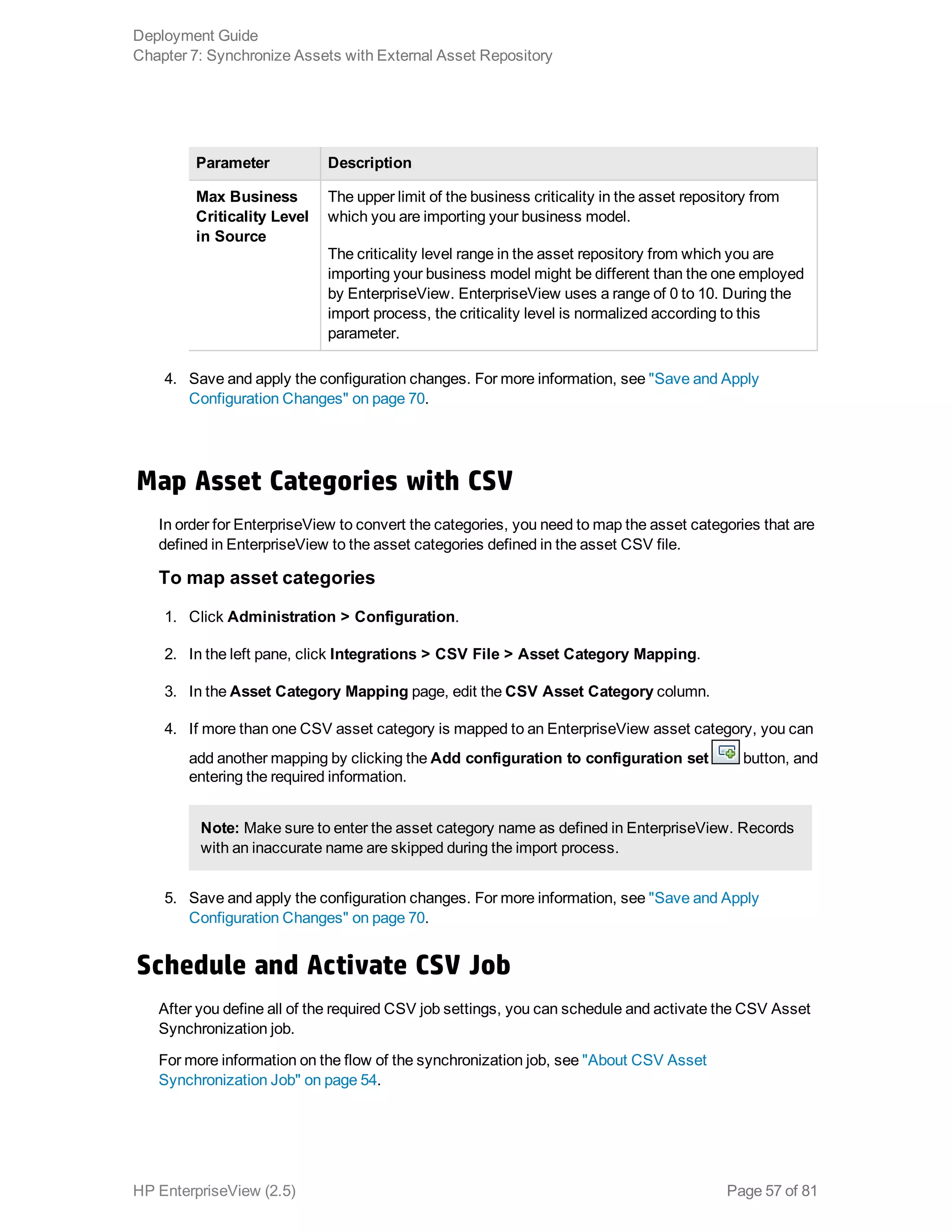 Parameter Description
Max Business
Criticality Level
in Source
The upper limit of the business criticality in the asset repository from
which you are importing your business model.
The criticality level range in the asset repository from which you are
importing your business model might be different than the one employed
by EnterpriseView. EnterpriseView uses a range of 0 to 10. During the
import process, the criticality level is normalized according to this
parameter.
4. Save and apply the configuration changes. For more information, see "Save and Apply
Configuration Changes" on page 70.
Map Asset Categories with CSV
In order for EnterpriseView to convert the categories, you need to map the asset categories that are
defined in EnterpriseView to the asset categories defined in the asset CSV file.
To map asset categories
1. Click Administration > Configuration.
2. In the left pane, click Integrations > CSV File > Asset Category Mapping.
3. In the Asset Category Mapping page, edit the CSV Asset Category column.
4. If more than one CSV asset category is mapped to an EnterpriseView asset category, you can
add another mapping by clicking the Add configuration to configuration set button, and
entering the required information.
Note: Make sure to enter the asset category name as defined in EnterpriseView. Records
with an inaccurate name are skipped during the import process.
5. Save and apply the configuration changes. For more information, see "Save and Apply
Configuration Changes" on page 70.
Schedule and Activate CSV Job
After you define all of the required CSV job settings, you can schedule and activate the CSV Asset
Synchronization job.
For more information on the flow of the synchronization job, see "About CSV Asset
Synchronization Job" on page 54.
Deployment Guide
Chapter 7: Synchronize Assets with External Asset Repository
HP EnterpriseView (2.5) Page 57 of 81
 
