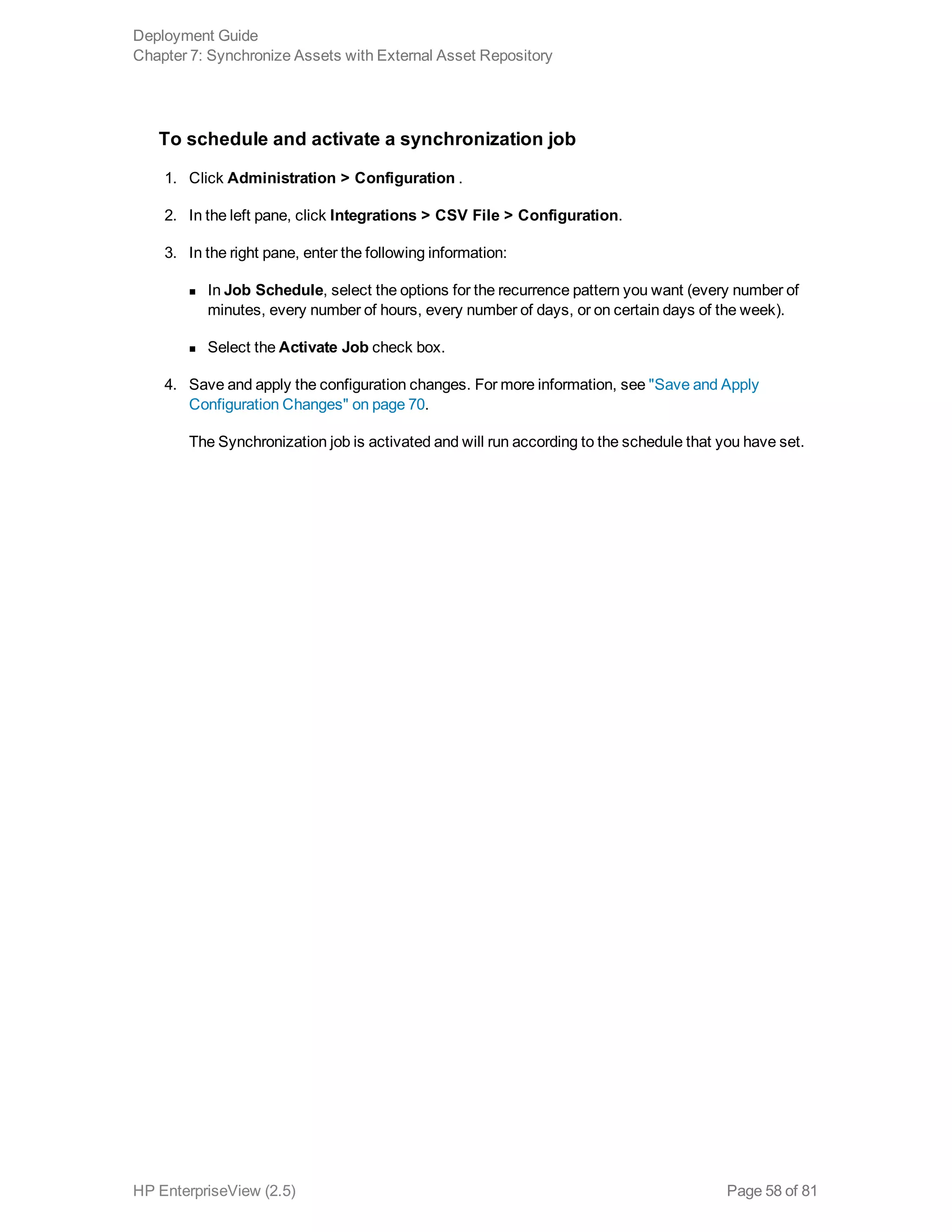 To schedule and activate a synchronization job
1. Click Administration > Configuration .
2. In the left pane, click Integrations > CSV File > Configuration.
3. In the right pane, enter the following information:
n In Job Schedule, select the options for the recurrence pattern you want (every number of
minutes, every number of hours, every number of days, or on certain days of the week).
n Select the Activate Job check box.
4. Save and apply the configuration changes. For more information, see "Save and Apply
Configuration Changes" on page 70.
The Synchronization job is activated and will run according to the schedule that you have set.
Deployment Guide
Chapter 7: Synchronize Assets with External Asset Repository
HP EnterpriseView (2.5) Page 58 of 81
 