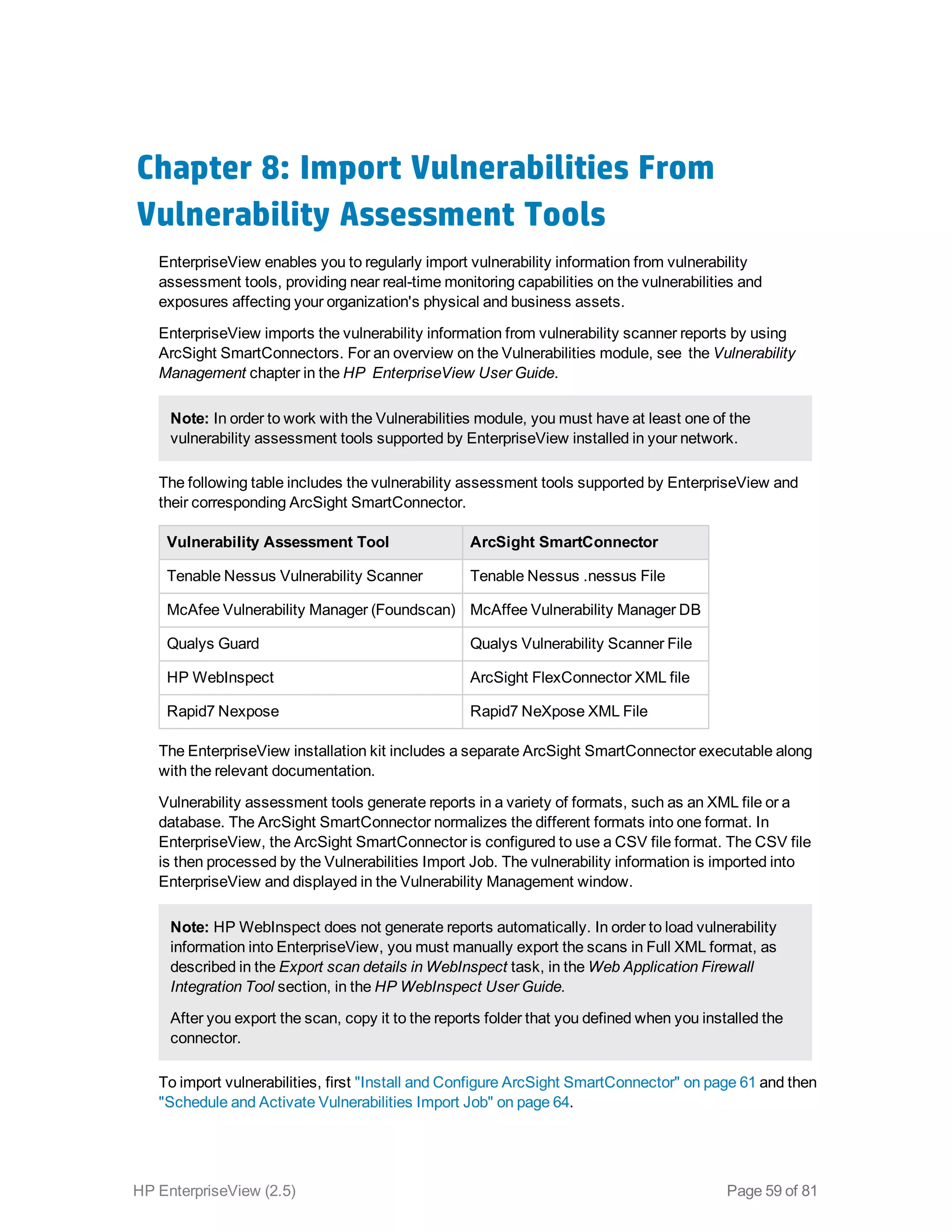 Chapter 8: Import Vulnerabilities From
Vulnerability Assessment Tools
EnterpriseView enables you to regularly import vulnerability information from vulnerability
assessment tools, providing near real-time monitoring capabilities on the vulnerabilities and
exposures affecting your organization's physical and business assets.
EnterpriseView imports the vulnerability information from vulnerability scanner reports by using
ArcSight SmartConnectors. For an overview on the Vulnerabilities module, see the Vulnerability
Management chapter in the HP EnterpriseView User Guide.
Note: In order to work with the Vulnerabilities module, you must have at least one of the
vulnerability assessment tools supported by EnterpriseView installed in your network.
The following table includes the vulnerability assessment tools supported by EnterpriseView and
their corresponding ArcSight SmartConnector.
Vulnerability Assessment Tool ArcSight SmartConnector
Tenable Nessus Vulnerability Scanner Tenable Nessus .nessus File
McAfee Vulnerability Manager (Foundscan) McAffee Vulnerability Manager DB
Qualys Guard Qualys Vulnerability Scanner File
HP WebInspect ArcSight FlexConnector XML file
Rapid7 Nexpose Rapid7 NeXpose XML File
The EnterpriseView installation kit includes a separate ArcSight SmartConnector executable along
with the relevant documentation.
Vulnerability assessment tools generate reports in a variety of formats, such as an XML file or a
database. The ArcSight SmartConnector normalizes the different formats into one format. In
EnterpriseView, the ArcSight SmartConnector is configured to use a CSV file format. The CSV file
is then processed by the Vulnerabilities Import Job. The vulnerability information is imported into
EnterpriseView and displayed in the Vulnerability Management window.
Note: HP WebInspect does not generate reports automatically. In order to load vulnerability
information into EnterpriseView, you must manually export the scans in Full XML format, as
described in the Export scan details in WebInspect task, in the Web Application Firewall
Integration Tool section, in the HP WebInspect User Guide.
After you export the scan, copy it to the reports folder that you defined when you installed the
connector.
To import vulnerabilities, first "Install and Configure ArcSight SmartConnector" on page 61 and then
"Schedule and Activate Vulnerabilities Import Job" on page 64.
HP EnterpriseView (2.5) Page 59 of 81
 