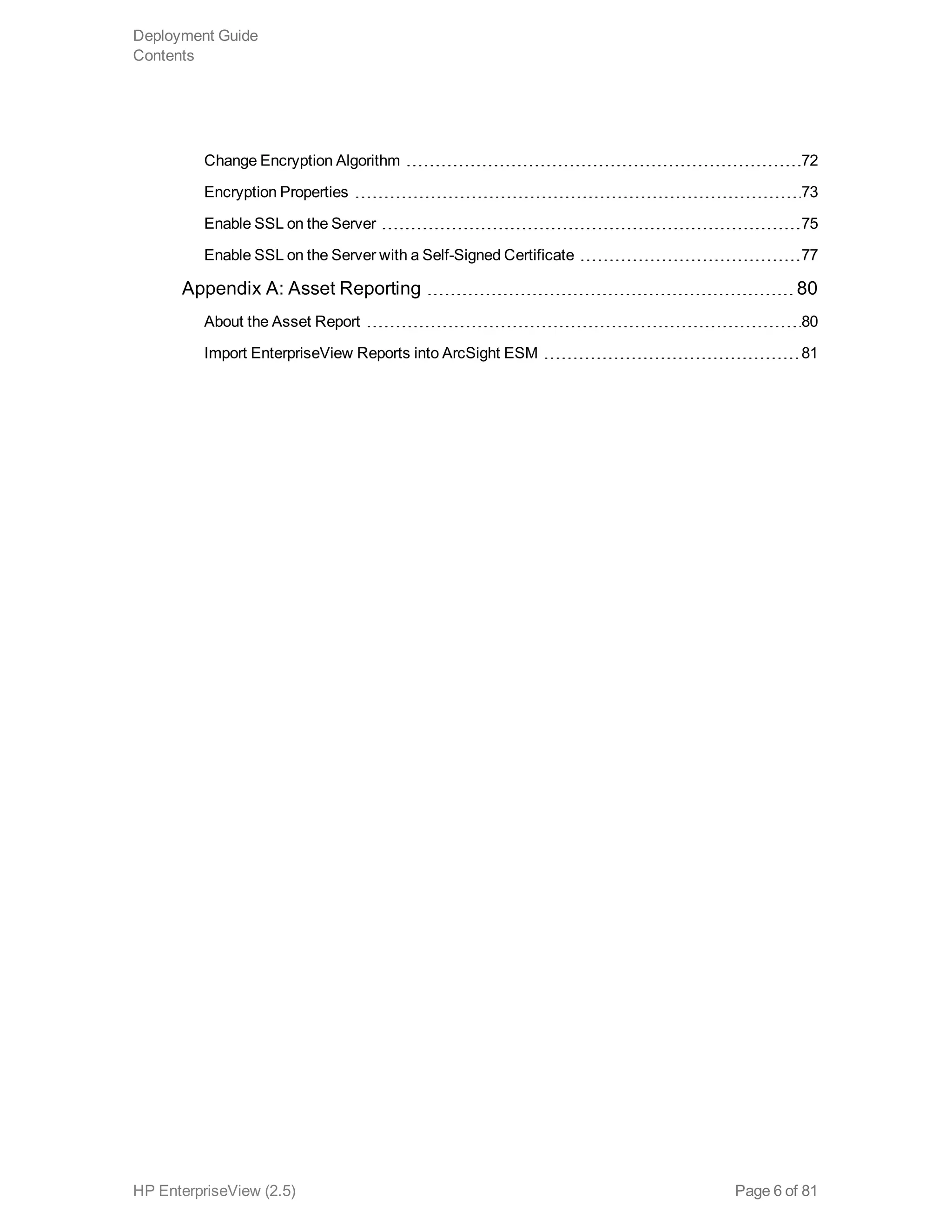 Change Encryption Algorithm 72
Encryption Properties 73
Enable SSL on the Server 75
Enable SSL on the Server with a Self-Signed Certificate 77
Appendix A: Asset Reporting 80
About the Asset Report 80
Import EnterpriseView Reports into ArcSight ESM 81
Deployment Guide
Contents
HP EnterpriseView (2.5) Page 6 of 81
 