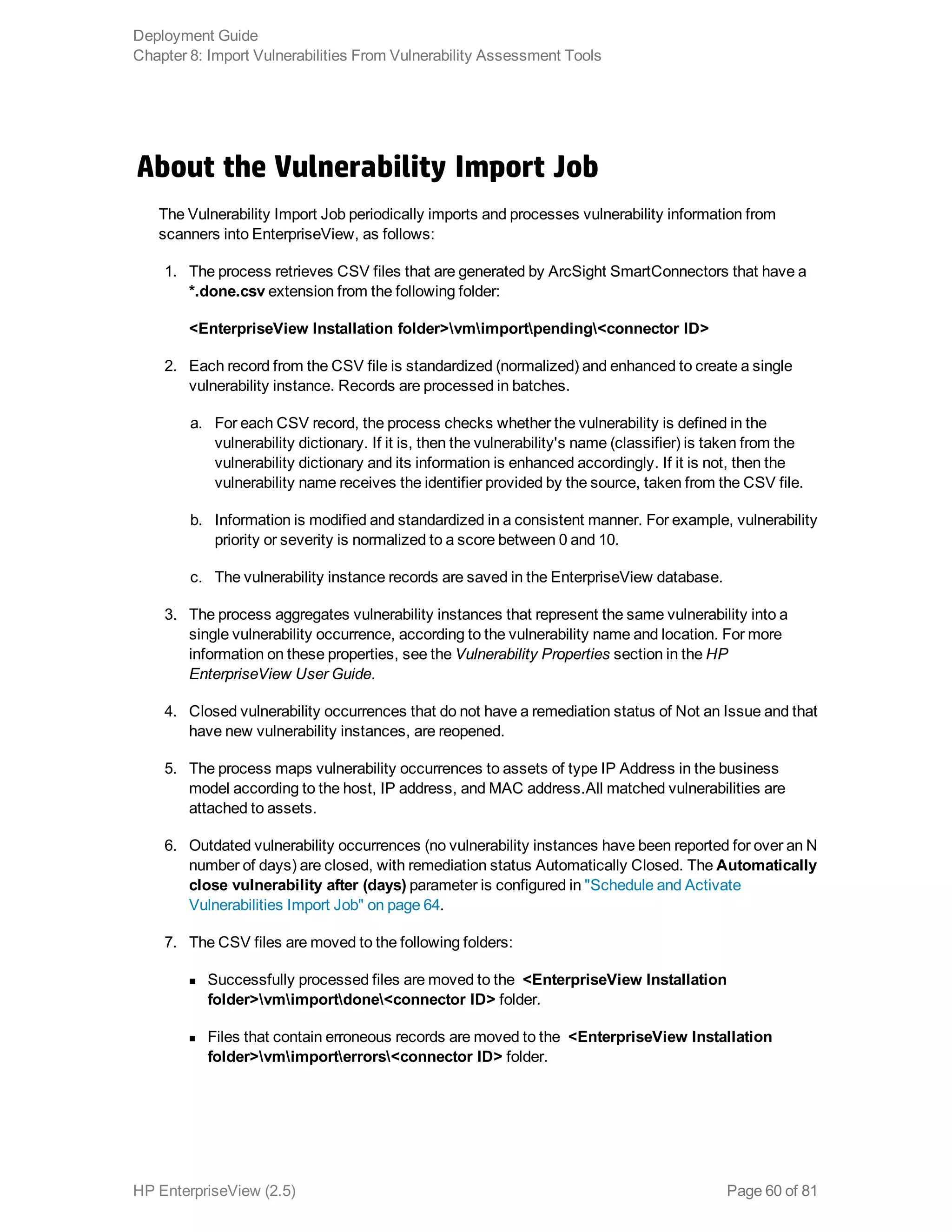 About the Vulnerability Import Job
The Vulnerability Import Job periodically imports and processes vulnerability information from
scanners into EnterpriseView, as follows:
1. The process retrieves CSV files that are generated by ArcSight SmartConnectors that have a
*.done.csv extension from the following folder:
<EnterpriseView Installation folder>vmimportpending<connector ID>
2. Each record from the CSV file is standardized (normalized) and enhanced to create a single
vulnerability instance. Records are processed in batches.
a. For each CSV record, the process checks whether the vulnerability is defined in the
vulnerability dictionary. If it is, then the vulnerability's name (classifier) is taken from the
vulnerability dictionary and its information is enhanced accordingly. If it is not, then the
vulnerability name receives the identifier provided by the source, taken from the CSV file.
b. Information is modified and standardized in a consistent manner. For example, vulnerability
priority or severity is normalized to a score between 0 and 10.
c. The vulnerability instance records are saved in the EnterpriseView database.
3. The process aggregates vulnerability instances that represent the same vulnerability into a
single vulnerability occurrence, according to the vulnerability name and location. For more
information on these properties, see the Vulnerability Properties section in the HP
EnterpriseView User Guide.
4. Closed vulnerability occurrences that do not have a remediation status of Not an Issue and that
have new vulnerability instances, are reopened.
5. The process maps vulnerability occurrences to assets of type IP Address in the business
model according to the host, IP address, and MAC address.All matched vulnerabilities are
attached to assets.
6. Outdated vulnerability occurrences (no vulnerability instances have been reported for over an N
number of days) are closed, with remediation status Automatically Closed. The Automatically
close vulnerability after (days) parameter is configured in "Schedule and Activate
Vulnerabilities Import Job" on page 64.
7. The CSV files are moved to the following folders:
n Successfully processed files are moved to the <EnterpriseView Installation
folder>vmimportdone<connector ID> folder.
n Files that contain erroneous records are moved to the <EnterpriseView Installation
folder>vmimporterrors<connector ID> folder.
Deployment Guide
Chapter 8: Import Vulnerabilities From Vulnerability Assessment Tools
HP EnterpriseView (2.5) Page 60 of 81
 
