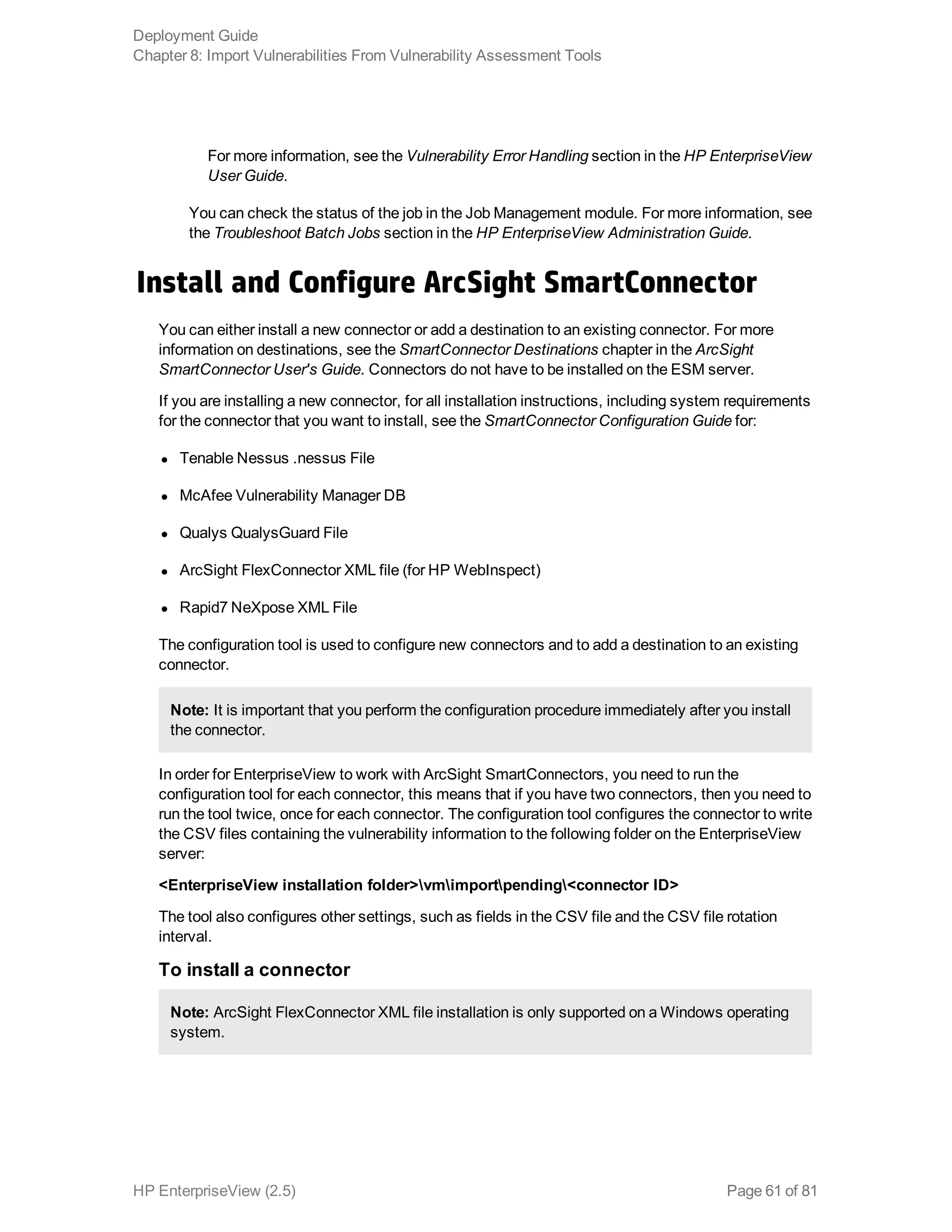 For more information, see the Vulnerability Error Handling section in the HP EnterpriseView
User Guide.
You can check the status of the job in the Job Management module. For more information, see
the Troubleshoot Batch Jobs section in the HP EnterpriseView Administration Guide.
Install and Configure ArcSight SmartConnector
You can either install a new connector or add a destination to an existing connector. For more
information on destinations, see the SmartConnector Destinations chapter in the ArcSight
SmartConnector User's Guide. Connectors do not have to be installed on the ESM server.
If you are installing a new connector, for all installation instructions, including system requirements
for the connector that you want to install, see the SmartConnector Configuration Guide for:
l Tenable Nessus .nessus File
l McAfee Vulnerability Manager DB
l Qualys QualysGuard File
l ArcSight FlexConnector XML file (for HP WebInspect)
l Rapid7 NeXpose XML File
The configuration tool is used to configure new connectors and to add a destination to an existing
connector.
Note: It is important that you perform the configuration procedure immediately after you install
the connector.
In order for EnterpriseView to work with ArcSight SmartConnectors, you need to run the
configuration tool for each connector, this means that if you have two connectors, then you need to
run the tool twice, once for each connector. The configuration tool configures the connector to write
the CSV files containing the vulnerability information to the following folder on the EnterpriseView
server:
<EnterpriseView installation folder>vmimportpending<connector ID>
The tool also configures other settings, such as fields in the CSV file and the CSV file rotation
interval.
To install a connector
Note: ArcSight FlexConnector XML file installation is only supported on a Windows operating
system.
Deployment Guide
Chapter 8: Import Vulnerabilities From Vulnerability Assessment Tools
HP EnterpriseView (2.5) Page 61 of 81
 