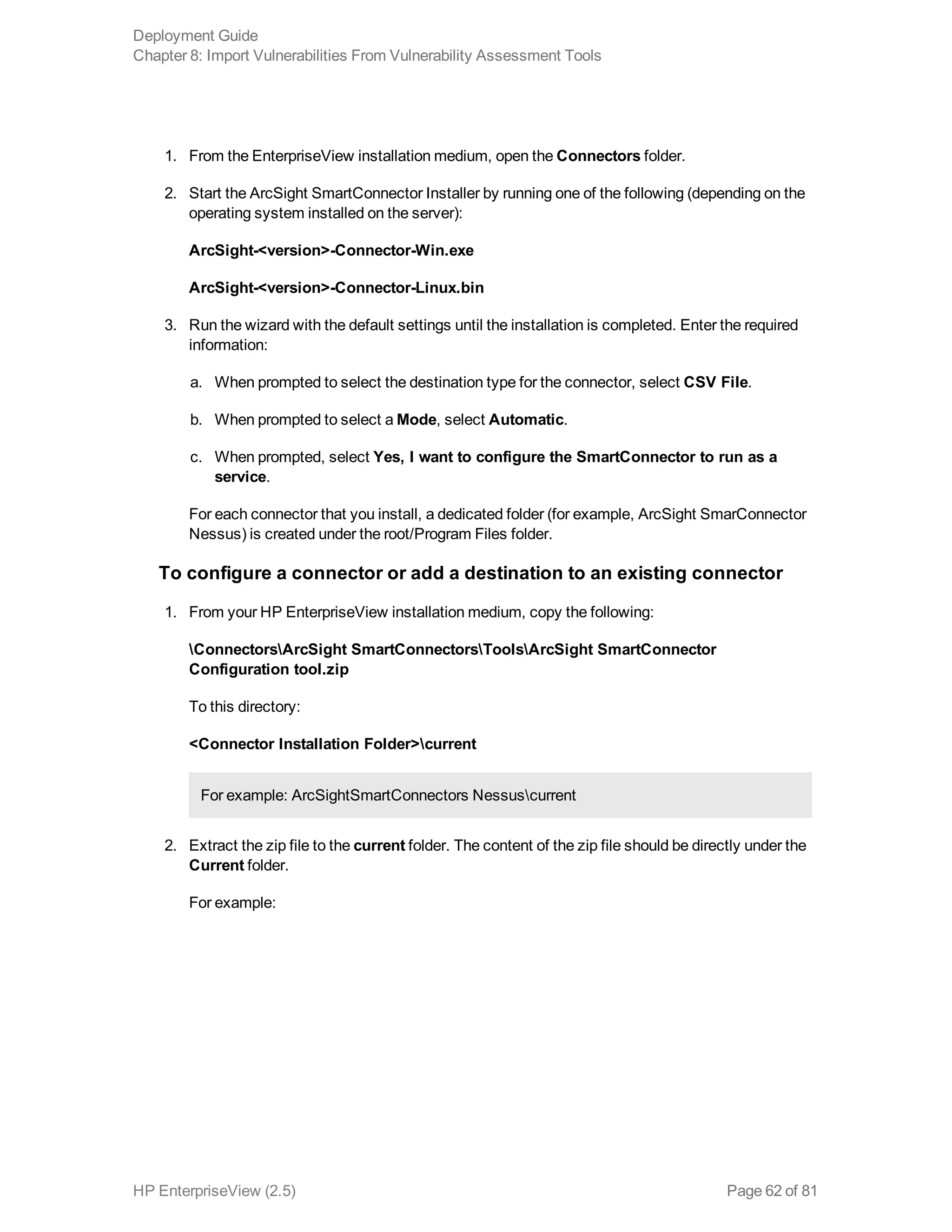 1. From the EnterpriseView installation medium, open the Connectors folder.
2. Start the ArcSight SmartConnector Installer by running one of the following (depending on the
operating system installed on the server):
ArcSight-<version>-Connector-Win.exe
ArcSight-<version>-Connector-Linux.bin
3. Run the wizard with the default settings until the installation is completed. Enter the required
information:
a. When prompted to select the destination type for the connector, select CSV File.
b. When prompted to select a Mode, select Automatic.
c. When prompted, select Yes, I want to configure the SmartConnector to run as a
service.
For each connector that you install, a dedicated folder (for example, ArcSight SmarConnector
Nessus) is created under the root/Program Files folder.
To configure a connector or add a destination to an existing connector
1. From your HP EnterpriseView installation medium, copy the following:
ConnectorsArcSight SmartConnectorsToolsArcSight SmartConnector
Configuration tool.zip
To this directory:
<Connector Installation Folder>current
For example: ArcSightSmartConnectors Nessuscurrent
2. Extract the zip file to the current folder. The content of the zip file should be directly under the
Current folder.
For example:
Deployment Guide
Chapter 8: Import Vulnerabilities From Vulnerability Assessment Tools
HP EnterpriseView (2.5) Page 62 of 81
 