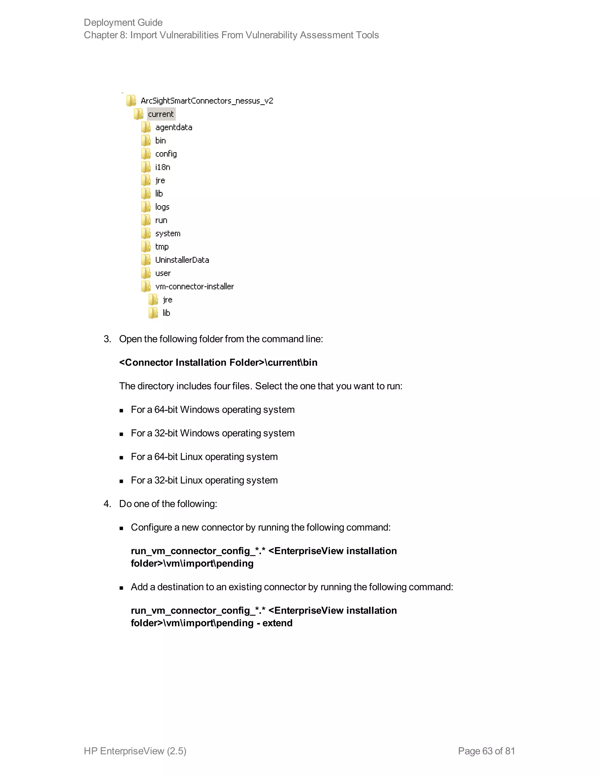 3. Open the following folder from the command line:
<Connector Installation Folder>currentbin
The directory includes four files. Select the one that you want to run:
n For a 64-bit Windows operating system
n For a 32-bit Windows operating system
n For a 64-bit Linux operating system
n For a 32-bit Linux operating system
4. Do one of the following:
n Configure a new connector by running the following command:
run_vm_connector_config_*.* <EnterpriseView installation
folder>vmimportpending
n Add a destination to an existing connector by running the following command:
run_vm_connector_config_*.* <EnterpriseView installation
folder>vmimportpending - extend
Deployment Guide
Chapter 8: Import Vulnerabilities From Vulnerability Assessment Tools
HP EnterpriseView (2.5) Page 63 of 81
 
