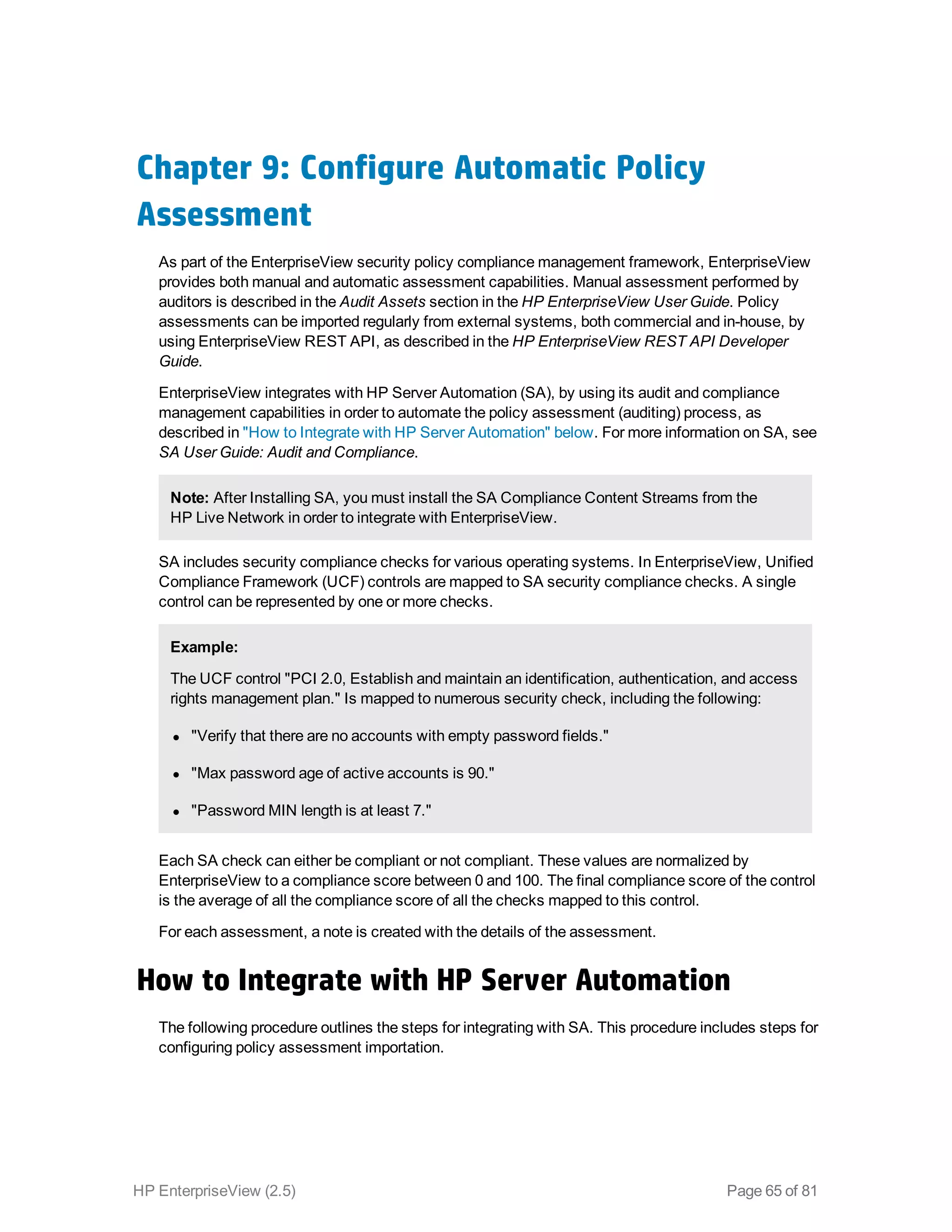 Chapter 9: Configure Automatic Policy
Assessment
As part of the EnterpriseView security policy compliance management framework, EnterpriseView
provides both manual and automatic assessment capabilities. Manual assessment performed by
auditors is described in the Audit Assets section in the HP EnterpriseView User Guide. Policy
assessments can be imported regularly from external systems, both commercial and in-house, by
using EnterpriseView REST API, as described in the HP EnterpriseView REST API Developer
Guide.
EnterpriseView integrates with HP Server Automation (SA), by using its audit and compliance
management capabilities in order to automate the policy assessment (auditing) process, as
described in "How to Integrate with HP Server Automation" below. For more information on SA, see
SA User Guide: Audit and Compliance.
Note: After Installing SA, you must install the SA Compliance Content Streams from the
HP Live Network in order to integrate with EnterpriseView.
SA includes security compliance checks for various operating systems. In EnterpriseView, Unified
Compliance Framework (UCF) controls are mapped to SA security compliance checks. A single
control can be represented by one or more checks.
Example:
The UCF control "PCI 2.0, Establish and maintain an identification, authentication, and access
rights management plan." Is mapped to numerous security check, including the following:
l "Verify that there are no accounts with empty password fields."
l "Max password age of active accounts is 90."
l "Password MIN length is at least 7."
Each SA check can either be compliant or not compliant. These values are normalized by
EnterpriseView to a compliance score between 0 and 100. The final compliance score of the control
is the average of all the compliance score of all the checks mapped to this control.
For each assessment, a note is created with the details of the assessment.
How to Integrate with HP Server Automation
The following procedure outlines the steps for integrating with SA. This procedure includes steps for
configuring policy assessment importation.
HP EnterpriseView (2.5) Page 65 of 81
 