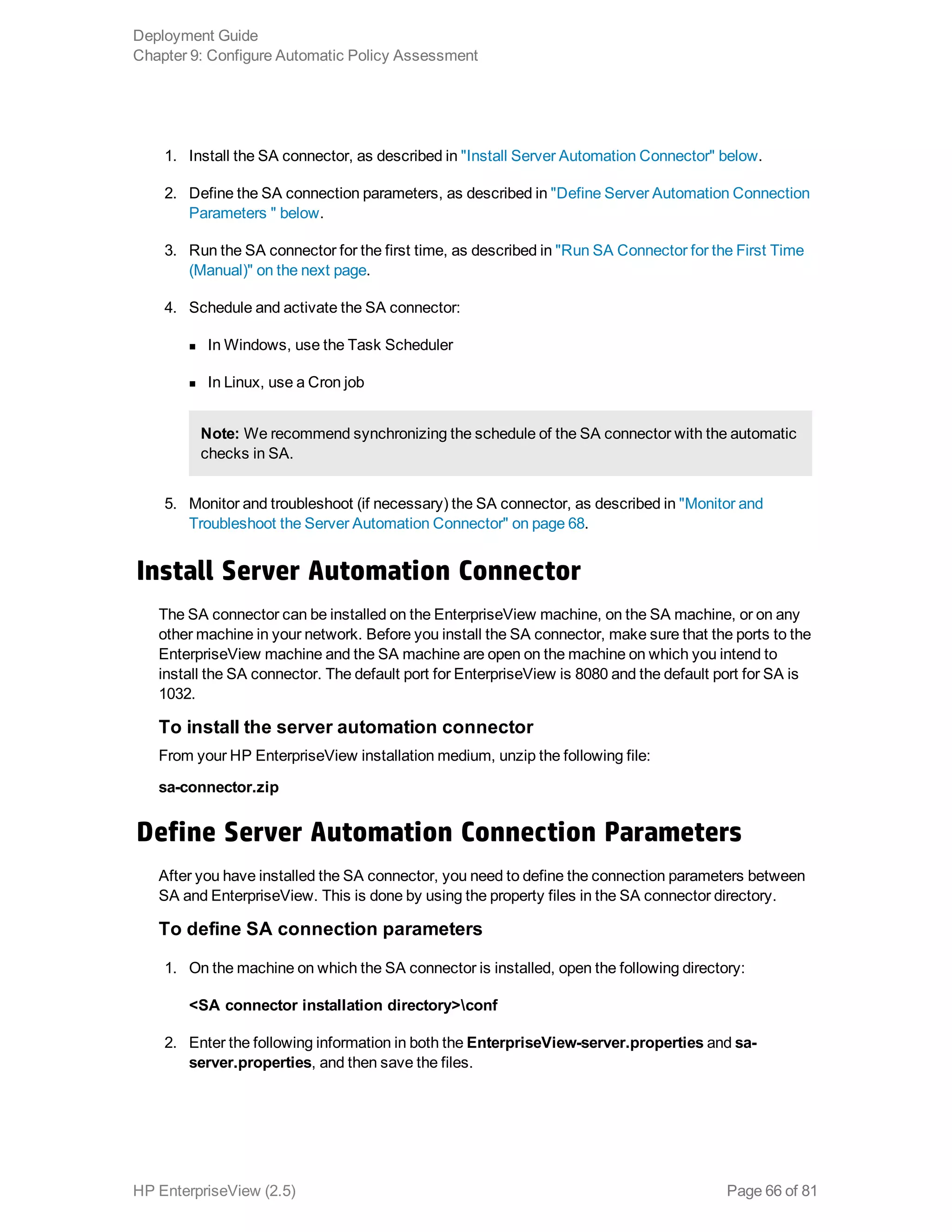 1. Install the SA connector, as described in "Install Server Automation Connector" below.
2. Define the SA connection parameters, as described in "Define Server Automation Connection
Parameters " below.
3. Run the SA connector for the first time, as described in "Run SA Connector for the First Time
(Manual)" on the next page.
4. Schedule and activate the SA connector:
n In Windows, use the Task Scheduler
n In Linux, use a Cron job
Note: We recommend synchronizing the schedule of the SA connector with the automatic
checks in SA.
5. Monitor and troubleshoot (if necessary) the SA connector, as described in "Monitor and
Troubleshoot the Server Automation Connector" on page 68.
Install Server Automation Connector
The SA connector can be installed on the EnterpriseView machine, on the SA machine, or on any
other machine in your network. Before you install the SA connector, make sure that the ports to the
EnterpriseView machine and the SA machine are open on the machine on which you intend to
install the SA connector. The default port for EnterpriseView is 8080 and the default port for SA is
1032.
To install the server automation connector
From your HP EnterpriseView installation medium, unzip the following file:
sa-connector.zip
Define Server Automation Connection Parameters
After you have installed the SA connector, you need to define the connection parameters between
SA and EnterpriseView. This is done by using the property files in the SA connector directory.
To define SA connection parameters
1. On the machine on which the SA connector is installed, open the following directory:
<SA connector installation directory>conf
2. Enter the following information in both the EnterpriseView-server.properties and sa-
server.properties, and then save the files.
Deployment Guide
Chapter 9: Configure Automatic Policy Assessment
HP EnterpriseView (2.5) Page 66 of 81
 
