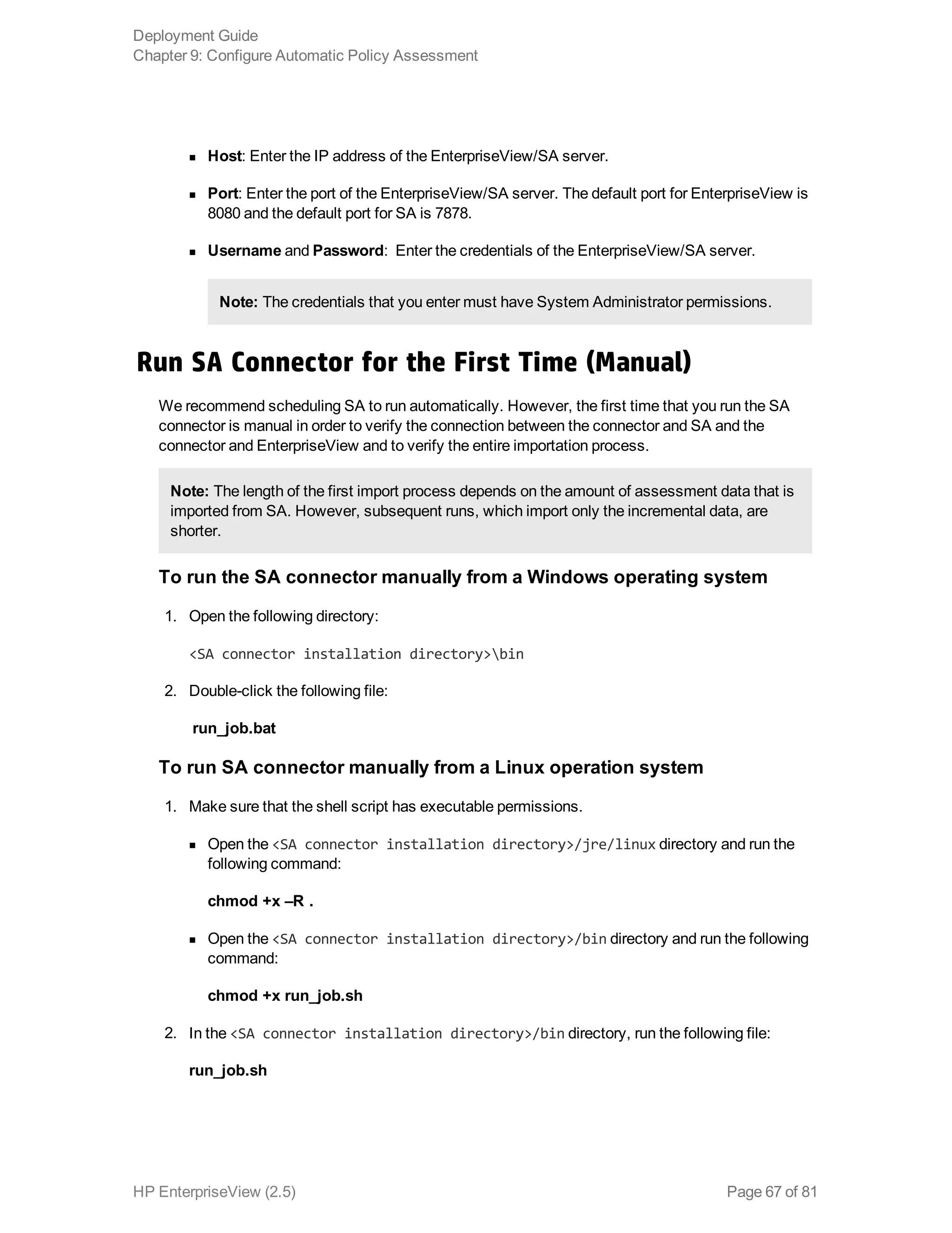 n Host: Enter the IP address of the EnterpriseView/SA server.
n Port: Enter the port of the EnterpriseView/SA server. The default port for EnterpriseView is
8080 and the default port for SA is 7878.
n Username and Password:  Enter the credentials of the EnterpriseView/SA server.
Note: The credentials that you enter must have System Administrator permissions.
Run SA Connector for the First Time (Manual)
We recommend scheduling SA to run automatically. However, the first time that you run the SA
connector is manual in order to verify the connection between the connector and SA and the
connector and EnterpriseView and to verify the entire importation process.
Note: The length of the first import process depends on the amount of assessment data that is
imported from SA. However, subsequent runs, which import only the incremental data, are
shorter.
To run the SA connector manually from a Windows operating system
1. Open the following directory:
<SA connector installation directory>bin
2. Double-click the following file:
run_job.bat
To run SA connector manually from a Linux operation system
1. Make sure that the shell script has executable permissions.
n Open the <SA connector installation directory>/jre/linux directory and run the
following command:
chmod +x –R .
n Open the <SA connector installation directory>/bin directory and run the following
command:
chmod +x run_job.sh
2. In the <SA connector installation directory>/bin directory, run the following file:
run_job.sh
Deployment Guide
Chapter 9: Configure Automatic Policy Assessment
HP EnterpriseView (2.5) Page 67 of 81
 
