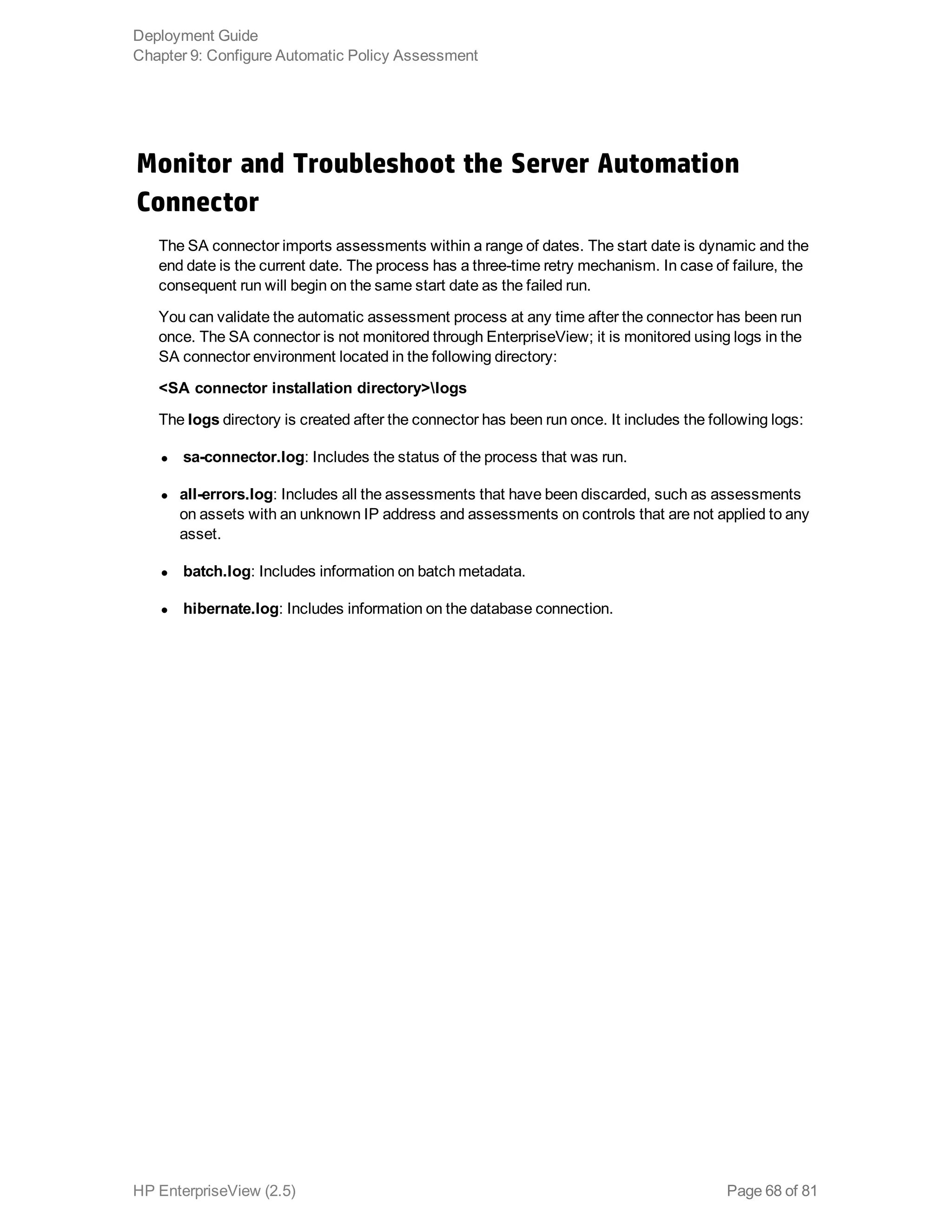 Monitor and Troubleshoot the Server Automation
Connector
The SA connector imports assessments within a range of dates. The start date is dynamic and the
end date is the current date. The process has a three-time retry mechanism. In case of failure, the
consequent run will begin on the same start date as the failed run.
You can validate the automatic assessment process at any time after the connector has been run
once. The SA connector is not monitored through EnterpriseView; it is monitored using logs in the
SA connector environment located in the following directory:
<SA connector installation directory>logs
The logs directory is created after the connector has been run once. It includes the following logs:
l sa-connector.log: Includes the status of the process that was run.
l all-errors.log: Includes all the assessments that have been discarded, such as assessments
on assets with an unknown IP address and assessments on controls that are not applied to any
asset.
l batch.log: Includes information on batch metadata.
l hibernate.log: Includes information on the database connection.
Deployment Guide
Chapter 9: Configure Automatic Policy Assessment
HP EnterpriseView (2.5) Page 68 of 81
 