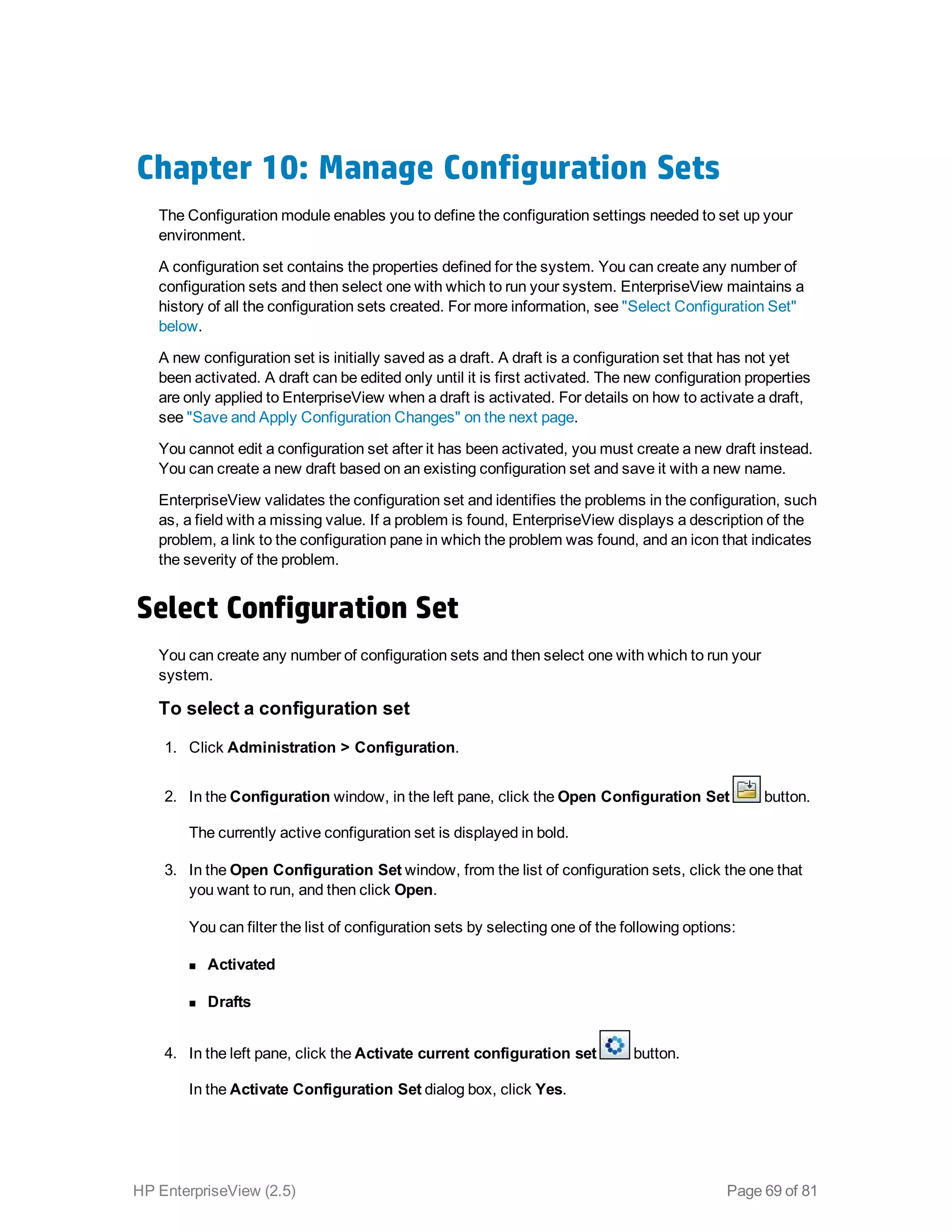 Chapter 10: Manage Configuration Sets
The Configuration module enables you to define the configuration settings needed to set up your
environment.
A configuration set contains the properties defined for the system. You can create any number of
configuration sets and then select one with which to run your system. EnterpriseView maintains a
history of all the configuration sets created. For more information, see "Select Configuration Set"
below.
A new configuration set is initially saved as a draft. A draft is a configuration set that has not yet
been activated. A draft can be edited only until it is first activated. The new configuration properties
are only applied to EnterpriseView when a draft is activated. For details on how to activate a draft,
see "Save and Apply Configuration Changes" on the next page.
You cannot edit a configuration set after it has been activated, you must create a new draft instead.
You can create a new draft based on an existing configuration set and save it with a new name.
EnterpriseView validates the configuration set and identifies the problems in the configuration, such
as, a field with a missing value. If a problem is found, EnterpriseView displays a description of the
problem, a link to the configuration pane in which the problem was found, and an icon that indicates
the severity of the problem.
Select Configuration Set
You can create any number of configuration sets and then select one with which to run your
system.
To select a configuration set
1. Click Administration > Configuration.
2. In the Configuration window, in the left pane, click the Open Configuration Set button.
The currently active configuration set is displayed in bold.
3. In the Open Configuration Set window, from the list of configuration sets, click the one that
you want to run, and then click Open.
You can filter the list of configuration sets by selecting one of the following options:
n Activated
n Drafts
4. In the left pane, click the Activate current configuration set button.
In the Activate Configuration Set dialog box, click Yes.
HP EnterpriseView (2.5) Page 69 of 81
 