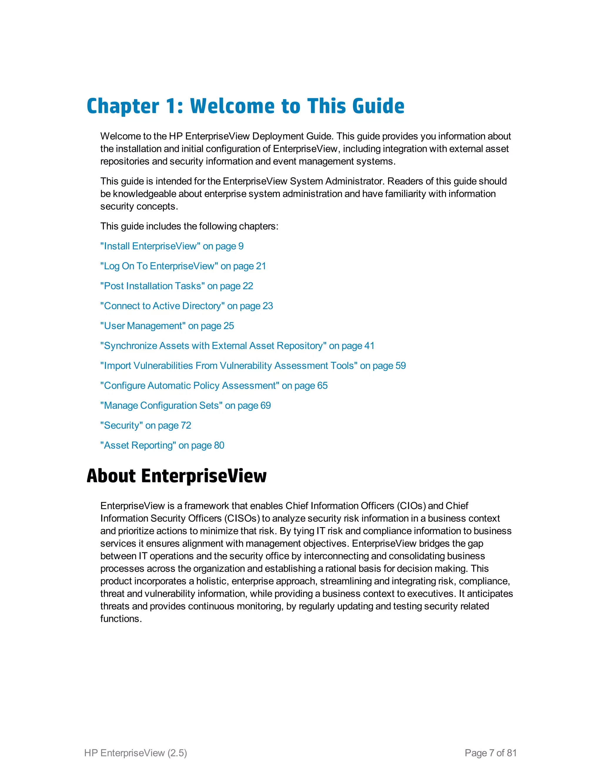 Chapter 1: Welcome to This Guide
Welcome to the HP EnterpriseView Deployment Guide. This guide provides you information about
the installation and initial configuration of EnterpriseView, including integration with external asset
repositories and security information and event management systems.
This guide is intended for the EnterpriseView System Administrator. Readers of this guide should
be knowledgeable about enterprise system administration and have familiarity with information
security concepts.
This guide includes the following chapters:
"Install EnterpriseView" on page 9
"Log On To EnterpriseView" on page 21
"Post Installation Tasks" on page 22
"Connect to Active Directory" on page 23
"User Management" on page 25
"Synchronize Assets with External Asset Repository" on page 41
"Import Vulnerabilities From Vulnerability Assessment Tools" on page 59
"Configure Automatic Policy Assessment" on page 65
"Manage Configuration Sets" on page 69
"Security" on page 72
"Asset Reporting" on page 80
About EnterpriseView
EnterpriseView is a framework that enables Chief Information Officers (CIOs) and Chief
Information Security Officers (CISOs) to analyze security risk information in a business context
and prioritize actions to minimize that risk. By tying IT risk and compliance information to business
services it ensures alignment with management objectives. EnterpriseView bridges the gap
between IT operations and the security office by interconnecting and consolidating business
processes across the organization and establishing a rational basis for decision making. This
product incorporates a holistic, enterprise approach, streamlining and integrating risk, compliance,
threat and vulnerability information, while providing a business context to executives. It anticipates
threats and provides continuous monitoring, by regularly updating and testing security related
functions.
HP EnterpriseView (2.5) Page 7 of 81
 