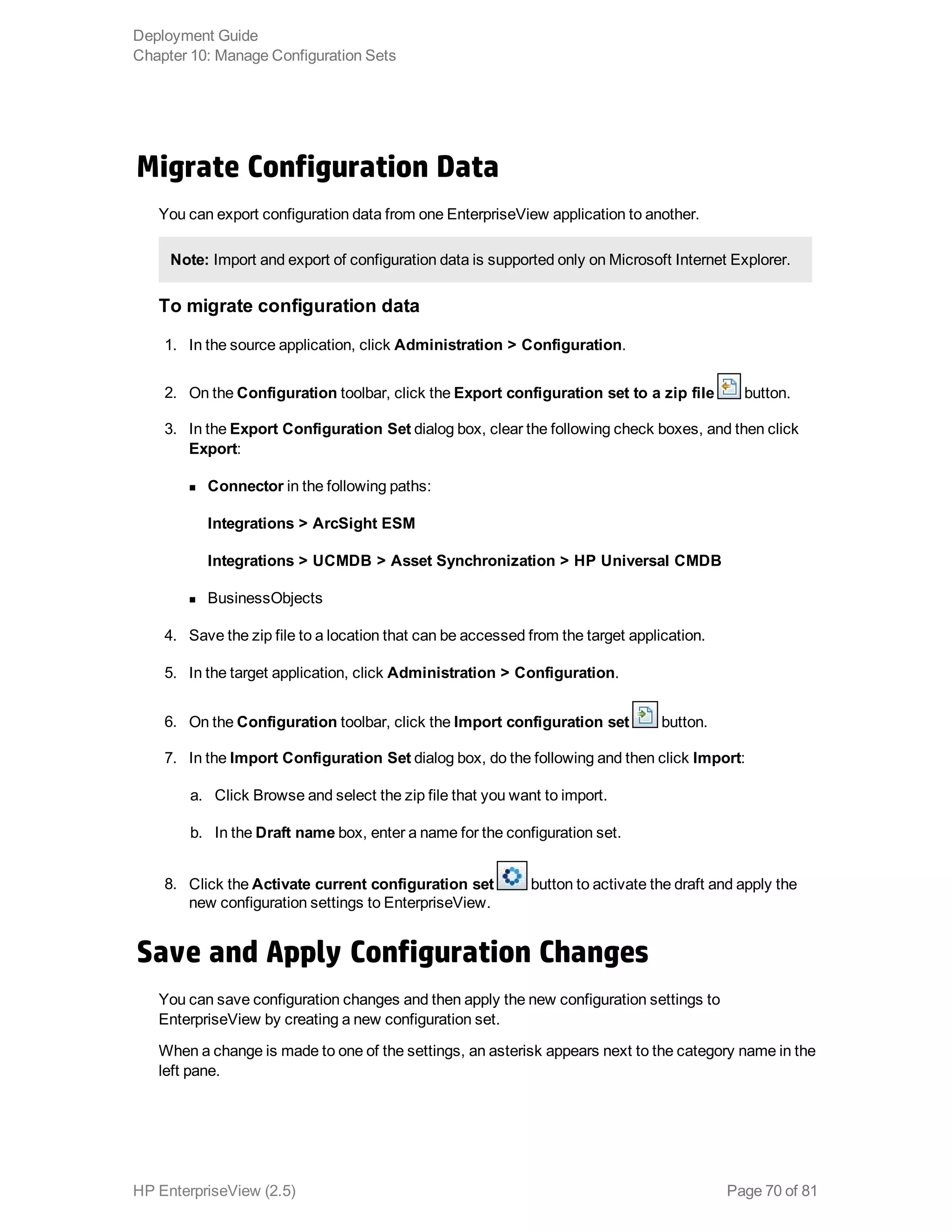 Migrate Configuration Data
You can export configuration data from one EnterpriseView application to another.
Note: Import and export of configuration data is supported only on Microsoft Internet Explorer.
To migrate configuration data
1. In the source application, click Administration > Configuration.
2. On the Configuration toolbar, click the Export configuration set to a zip file button.
3. In the Export Configuration Set dialog box, clear the following check boxes, and then click
Export:
n Connector in the following paths:
Integrations > ArcSight ESM 
Integrations > UCMDB > Asset Synchronization > HP Universal CMDB
n BusinessObjects
4. Save the zip file to a location that can be accessed from the target application.
5. In the target application, click Administration > Configuration.
6. On the Configuration toolbar, click the Import configuration set button.
7. In the Import Configuration Set dialog box, do the following and then click Import:
a. Click Browse and select the zip file that you want to import.
b. In the Draft name box, enter a name for the configuration set.
8. Click the Activate current configuration set button to activate the draft and apply the
new configuration settings to EnterpriseView.
Save and Apply Configuration Changes
You can save configuration changes and then apply the new configuration settings to
EnterpriseView by creating a new configuration set.
When a change is made to one of the settings, an asterisk appears next to the category name in the
left pane.
Deployment Guide
Chapter 10: Manage Configuration Sets
HP EnterpriseView (2.5) Page 70 of 81
 
