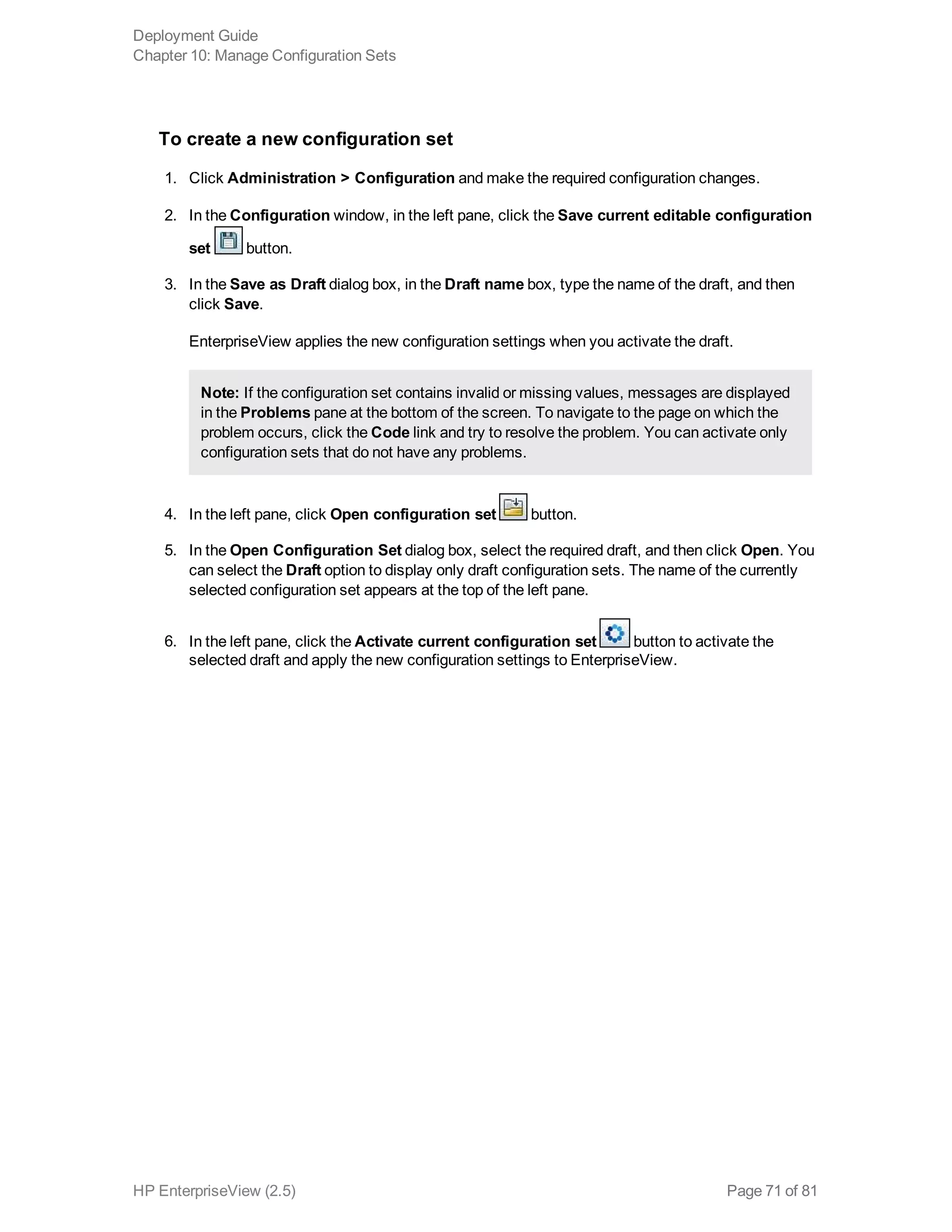 To create a new configuration set
1. Click Administration > Configuration and make the required configuration changes.
2. In the Configuration window, in the left pane, click the Save current editable configuration
set button.
3. In the Save as Draft dialog box, in the Draft name box, type the name of the draft, and then
click Save.
EnterpriseView applies the new configuration settings when you activate the draft.
Note: If the configuration set contains invalid or missing values, messages are displayed
in the Problems pane at the bottom of the screen. To navigate to the page on which the
problem occurs, click the Code link and try to resolve the problem. You can activate only
configuration sets that do not have any problems.
4. In the left pane, click Open configuration set button.
5. In the Open Configuration Set dialog box, select the required draft, and then click Open. You
can select the Draft option to display only draft configuration sets. The name of the currently
selected configuration set appears at the top of the left pane.
6. In the left pane, click the Activate current configuration set button to activate the
selected draft and apply the new configuration settings to EnterpriseView.
Deployment Guide
Chapter 10: Manage Configuration Sets
HP EnterpriseView (2.5) Page 71 of 81
 