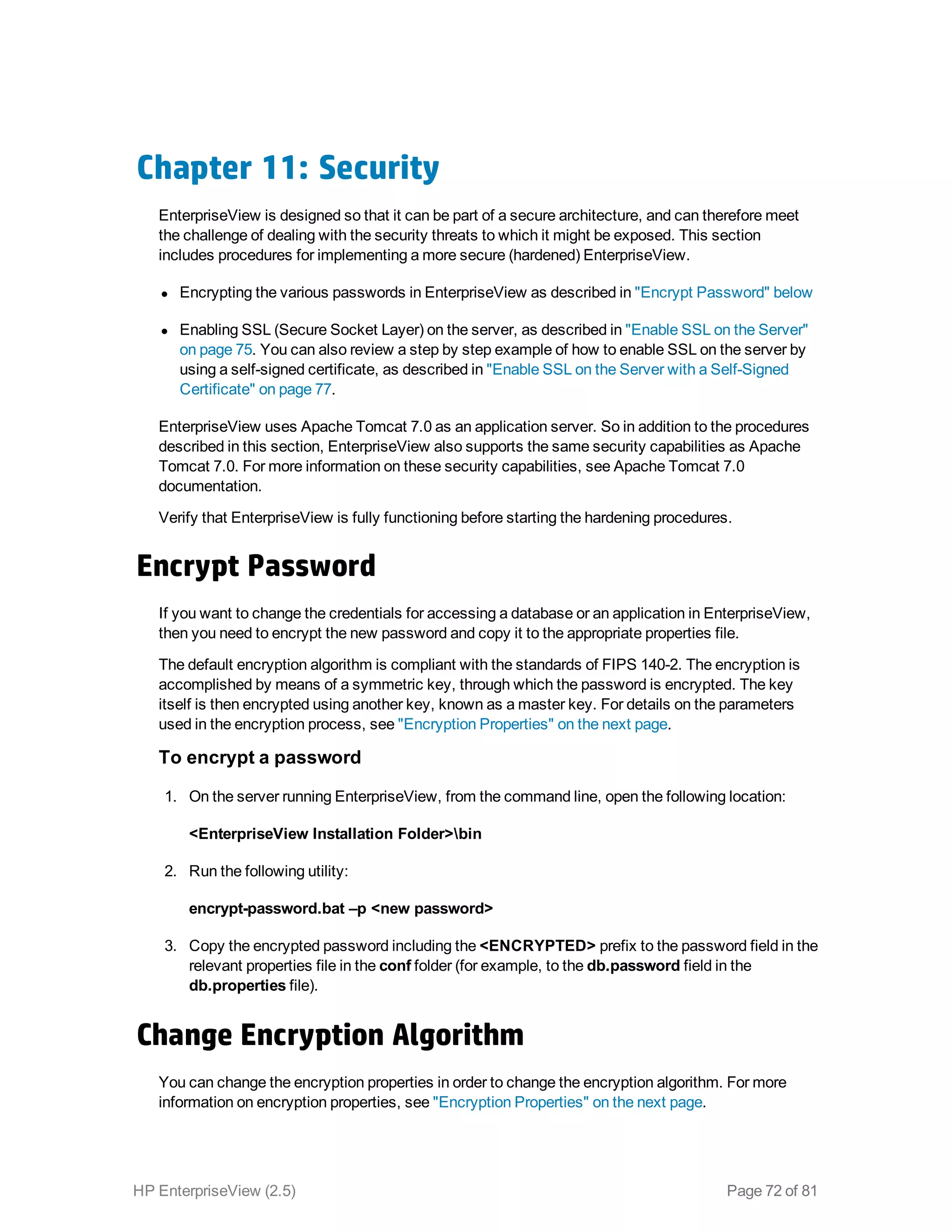 Chapter 11: Security
EnterpriseView is designed so that it can be part of a secure architecture, and can therefore meet
the challenge of dealing with the security threats to which it might be exposed. This section
includes procedures for implementing a more secure (hardened) EnterpriseView.
l Encrypting the various passwords in EnterpriseView as described in "Encrypt Password" below
l Enabling SSL (Secure Socket Layer) on the server, as described in "Enable SSL on the Server"
on page 75. You can also review a step by step example of how to enable SSL on the server by
using a self-signed certificate, as described in "Enable SSL on the Server with a Self-Signed
Certificate" on page 77.
EnterpriseView uses Apache Tomcat 7.0 as an application server. So in addition to the procedures
described in this section, EnterpriseView also supports the same security capabilities as Apache
Tomcat 7.0. For more information on these security capabilities, see Apache Tomcat 7.0
documentation.
Verify that EnterpriseView is fully functioning before starting the hardening procedures.
Encrypt Password
If you want to change the credentials for accessing a database or an application in EnterpriseView,
then you need to encrypt the new password and copy it to the appropriate properties file.
The default encryption algorithm is compliant with the standards of FIPS 140-2. The encryption is
accomplished by means of a symmetric key, through which the password is encrypted. The key
itself is then encrypted using another key, known as a master key. For details on the parameters
used in the encryption process, see "Encryption Properties" on the next page.
To encrypt a password
1. On the server running EnterpriseView, from the command line, open the following location:
<EnterpriseView Installation Folder>bin
2. Run the following utility:
encrypt-password.bat –p <new password>
3. Copy the encrypted password including the <ENCRYPTED> prefix to the password field in the
relevant properties file in the conf folder (for example, to the db.password field in the
db.properties file).
Change Encryption Algorithm
You can change the encryption properties in order to change the encryption algorithm. For more
information on encryption properties, see "Encryption Properties" on the next page.
HP EnterpriseView (2.5) Page 72 of 81
 