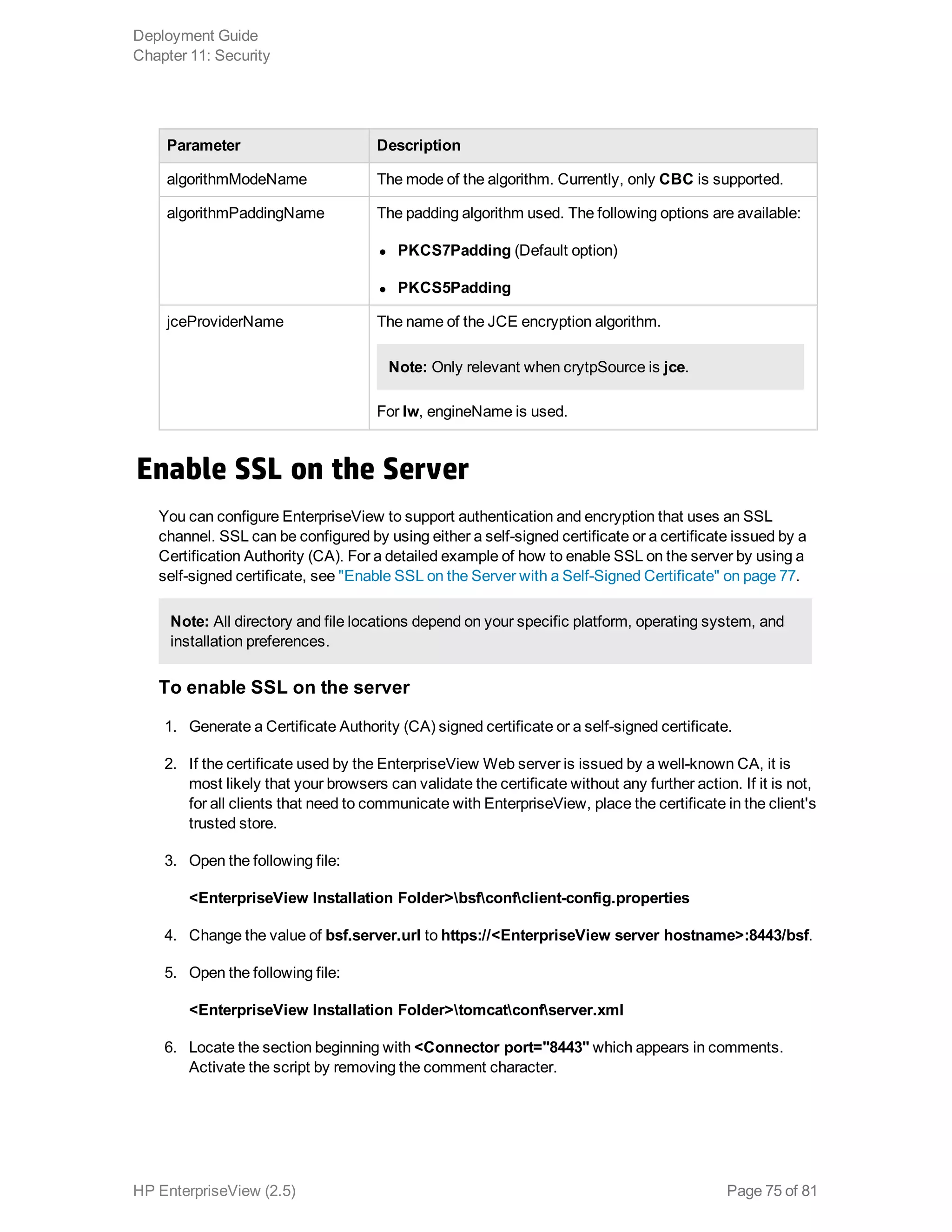 Parameter Description
algorithmModeName The mode of the algorithm. Currently, only CBC is supported.
algorithmPaddingName The padding algorithm used. The following options are available:
l PKCS7Padding (Default option)
l PKCS5Padding
jceProviderName The name of the JCE encryption algorithm.
Note: Only relevant when crytpSource is jce.
For lw, engineName is used.
Enable SSL on the Server
You can configure EnterpriseView to support authentication and encryption that uses an SSL
channel. SSL can be configured by using either a self-signed certificate or a certificate issued by a
Certification Authority (CA). For a detailed example of how to enable SSL on the server by using a
self-signed certificate, see "Enable SSL on the Server with a Self-Signed Certificate" on page 77.
Note: All directory and file locations depend on your specific platform, operating system, and
installation preferences.
To enable SSL on the server
1. Generate a Certificate Authority (CA) signed certificate or a self-signed certificate.
2. If the certificate used by the EnterpriseView Web server is issued by a well-known CA, it is
most likely that your browsers can validate the certificate without any further action. If it is not,
for all clients that need to communicate with EnterpriseView, place the certificate in the client's
trusted store.
3. Open the following file:
<EnterpriseView Installation Folder>bsfconfclient-config.properties
4. Change the value of bsf.server.url to https://<EnterpriseView server hostname>:8443/bsf.
5. Open the following file:
<EnterpriseView Installation Folder>tomcatconfserver.xml
6. Locate the section beginning with <Connector port="8443" which appears in comments.
Activate the script by removing the comment character.
Deployment Guide
Chapter 11: Security
HP EnterpriseView (2.5) Page 75 of 81
 
