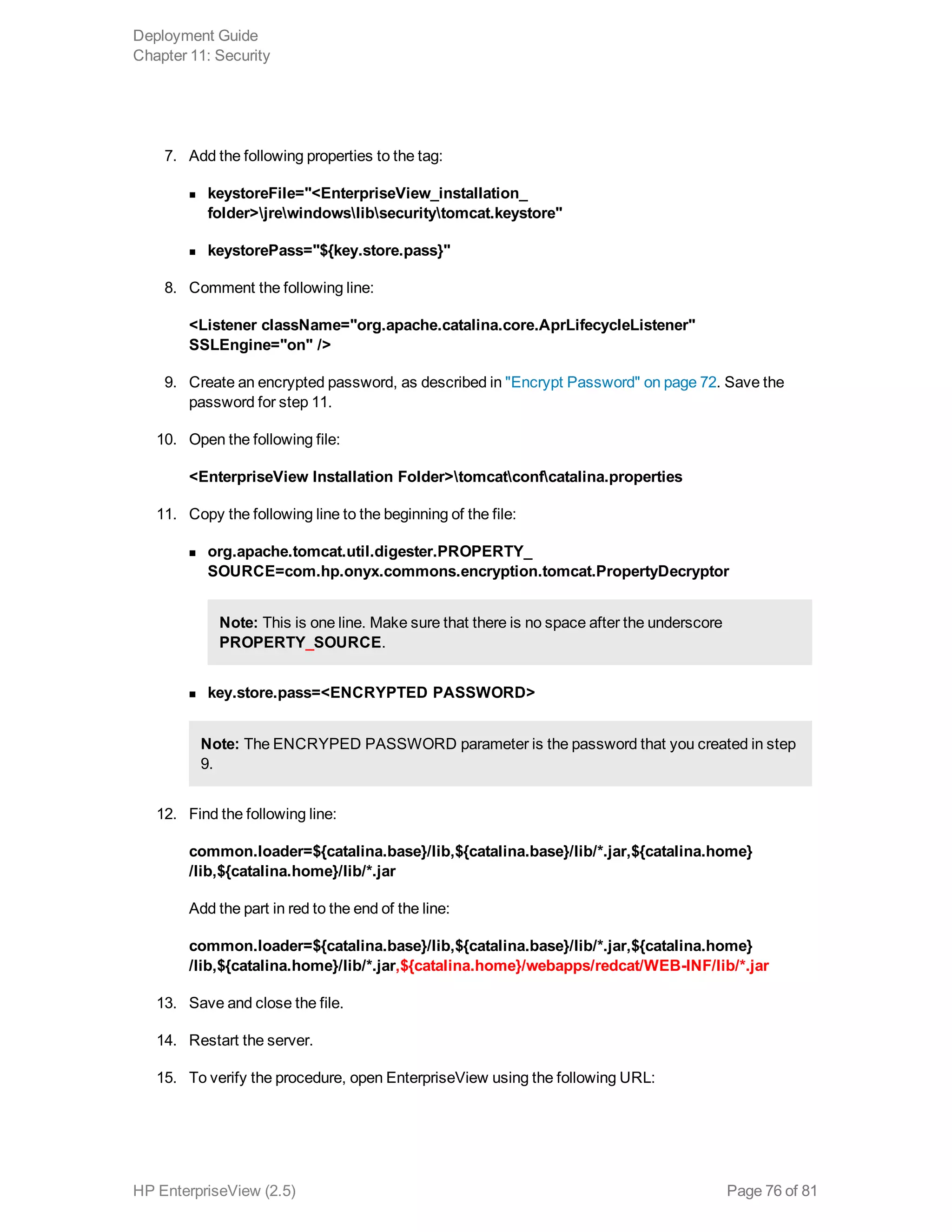7. Add the following properties to the tag:
n keystoreFile="<EnterpriseView_installation_
folder>jrewindowslibsecuritytomcat.keystore"
n keystorePass="${key.store.pass}"
8. Comment the following line:
<Listener className="org.apache.catalina.core.AprLifecycleListener"
SSLEngine="on" />
9. Create an encrypted password, as described in "Encrypt Password" on page 72. Save the
password for step 11.
10. Open the following file:
<EnterpriseView Installation Folder>tomcatconfcatalina.properties
11. Copy the following line to the beginning of the file:
n org.apache.tomcat.util.digester.PROPERTY_
SOURCE=com.hp.onyx.commons.encryption.tomcat.PropertyDecryptor
Note: This is one line. Make sure that there is no space after the underscore
PROPERTY_SOURCE.
n key.store.pass=<ENCRYPTED PASSWORD>
Note: The ENCRYPED PASSWORD parameter is the password that you created in step
9.
12. Find the following line:
common.loader=${catalina.base}/lib,${catalina.base}/lib/*.jar,${catalina.home}
/lib,${catalina.home}/lib/*.jar
Add the part in red to the end of the line:
common.loader=${catalina.base}/lib,${catalina.base}/lib/*.jar,${catalina.home}
/lib,${catalina.home}/lib/*.jar,${catalina.home}/webapps/redcat/WEB-INF/lib/*.jar
13. Save and close the file.
14. Restart the server.
15. To verify the procedure, open EnterpriseView using the following URL:
Deployment Guide
Chapter 11: Security
HP EnterpriseView (2.5) Page 76 of 81
 