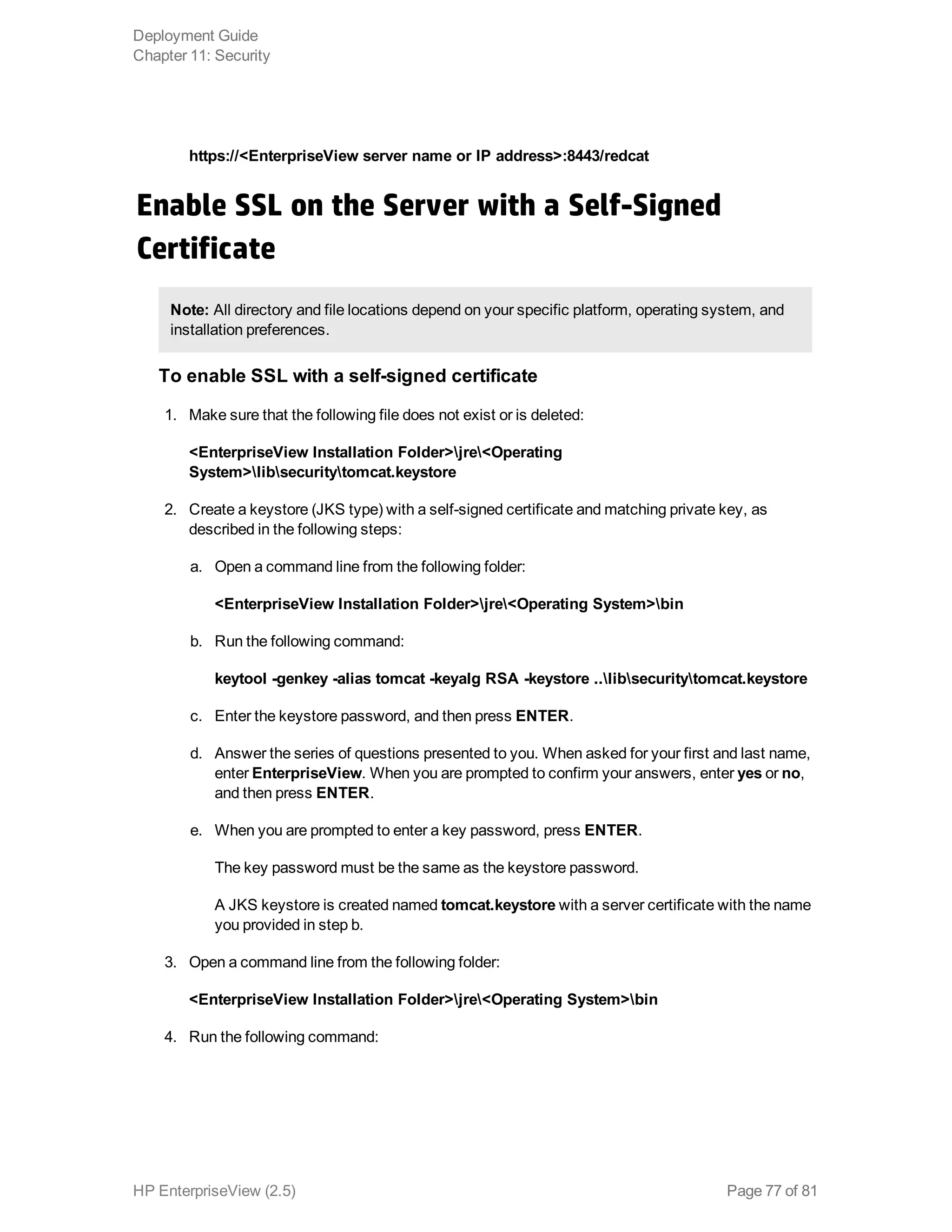 https://<EnterpriseView server name or IP address>:8443/redcat
Enable SSL on the Server with a Self-Signed
Certificate
Note: All directory and file locations depend on your specific platform, operating system, and
installation preferences.
To enable SSL with a self-signed certificate
1. Make sure that the following file does not exist or is deleted:
<EnterpriseView Installation Folder>jre<Operating
System>libsecuritytomcat.keystore
2. Create a keystore (JKS type) with a self-signed certificate and matching private key, as
described in the following steps:
a. Open a command line from the following folder:
<EnterpriseView Installation Folder>jre<Operating System>bin
b. Run the following command:
keytool -genkey -alias tomcat -keyalg RSA -keystore ..libsecuritytomcat.keystore
c. Enter the keystore password, and then press ENTER.
d. Answer the series of questions presented to you. When asked for your first and last name,
enter EnterpriseView. When you are prompted to confirm your answers, enter yes or no,
and then press ENTER.
e. When you are prompted to enter a key password, press ENTER.
The key password must be the same as the keystore password.
A JKS keystore is created named tomcat.keystore with a server certificate with the name
you provided in step b.
3. Open a command line from the following folder:
<EnterpriseView Installation Folder>jre<Operating System>bin
4. Run the following command:
Deployment Guide
Chapter 11: Security
HP EnterpriseView (2.5) Page 77 of 81
 