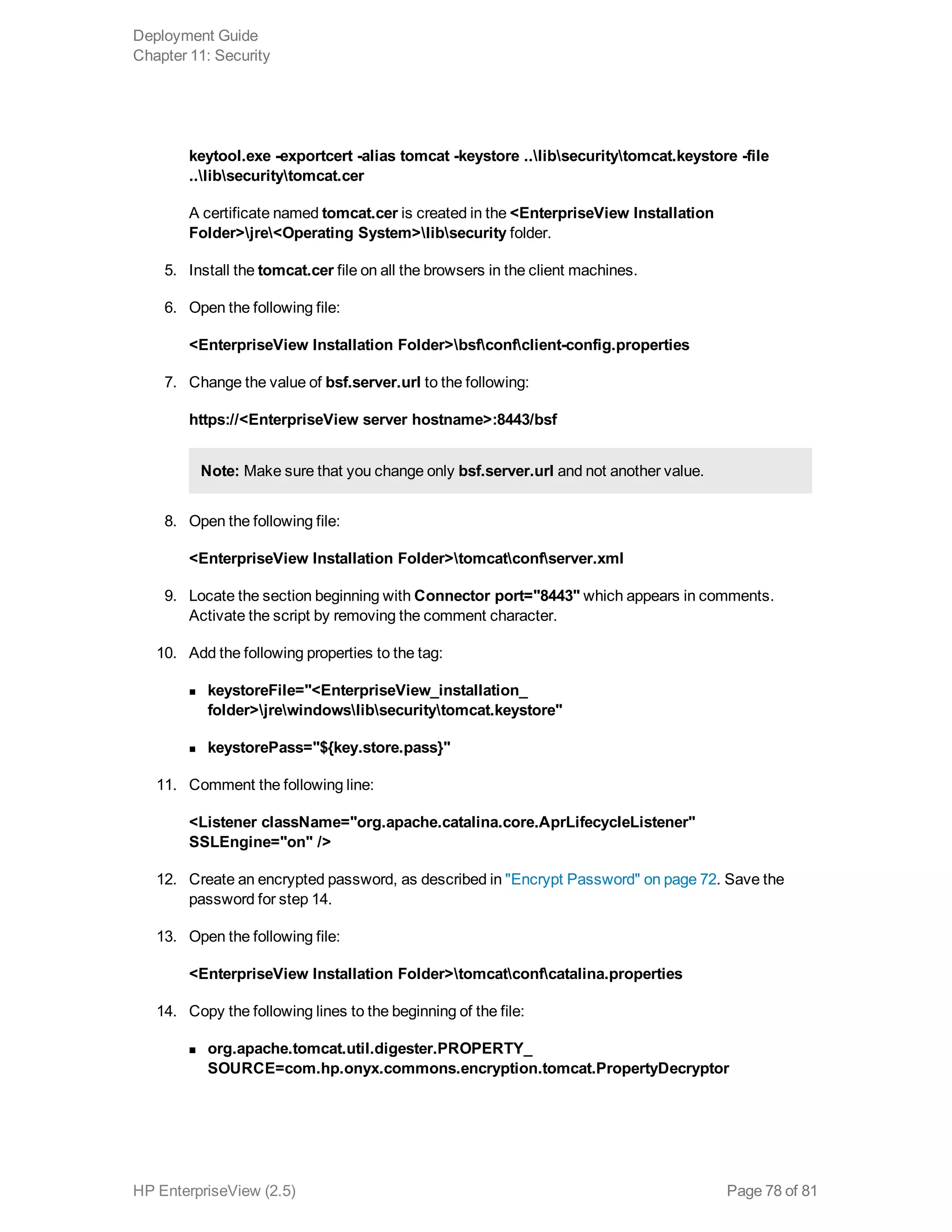 keytool.exe -exportcert -alias tomcat -keystore ..libsecuritytomcat.keystore -file
..libsecuritytomcat.cer
A certificate named tomcat.cer is created in the <EnterpriseView Installation
Folder>jre<Operating System>libsecurity folder.
5. Install the tomcat.cer file on all the browsers in the client machines.
6. Open the following file:
<EnterpriseView Installation Folder>bsfconfclient-config.properties
7. Change the value of bsf.server.url to the following:
https://<EnterpriseView server hostname>:8443/bsf
Note: Make sure that you change only bsf.server.url and not another value.
8. Open the following file:
<EnterpriseView Installation Folder>tomcatconfserver.xml
9. Locate the section beginning with Connector port="8443" which appears in comments.
Activate the script by removing the comment character.
10. Add the following properties to the tag:
n keystoreFile="<EnterpriseView_installation_
folder>jrewindowslibsecuritytomcat.keystore"
n keystorePass="${key.store.pass}"
11. Comment the following line:
<Listener className="org.apache.catalina.core.AprLifecycleListener"
SSLEngine="on" />
12. Create an encrypted password, as described in "Encrypt Password" on page 72. Save the
password for step 14.
13. Open the following file:
<EnterpriseView Installation Folder>tomcatconfcatalina.properties
14. Copy the following lines to the beginning of the file:
n org.apache.tomcat.util.digester.PROPERTY_
SOURCE=com.hp.onyx.commons.encryption.tomcat.PropertyDecryptor
Deployment Guide
Chapter 11: Security
HP EnterpriseView (2.5) Page 78 of 81
 