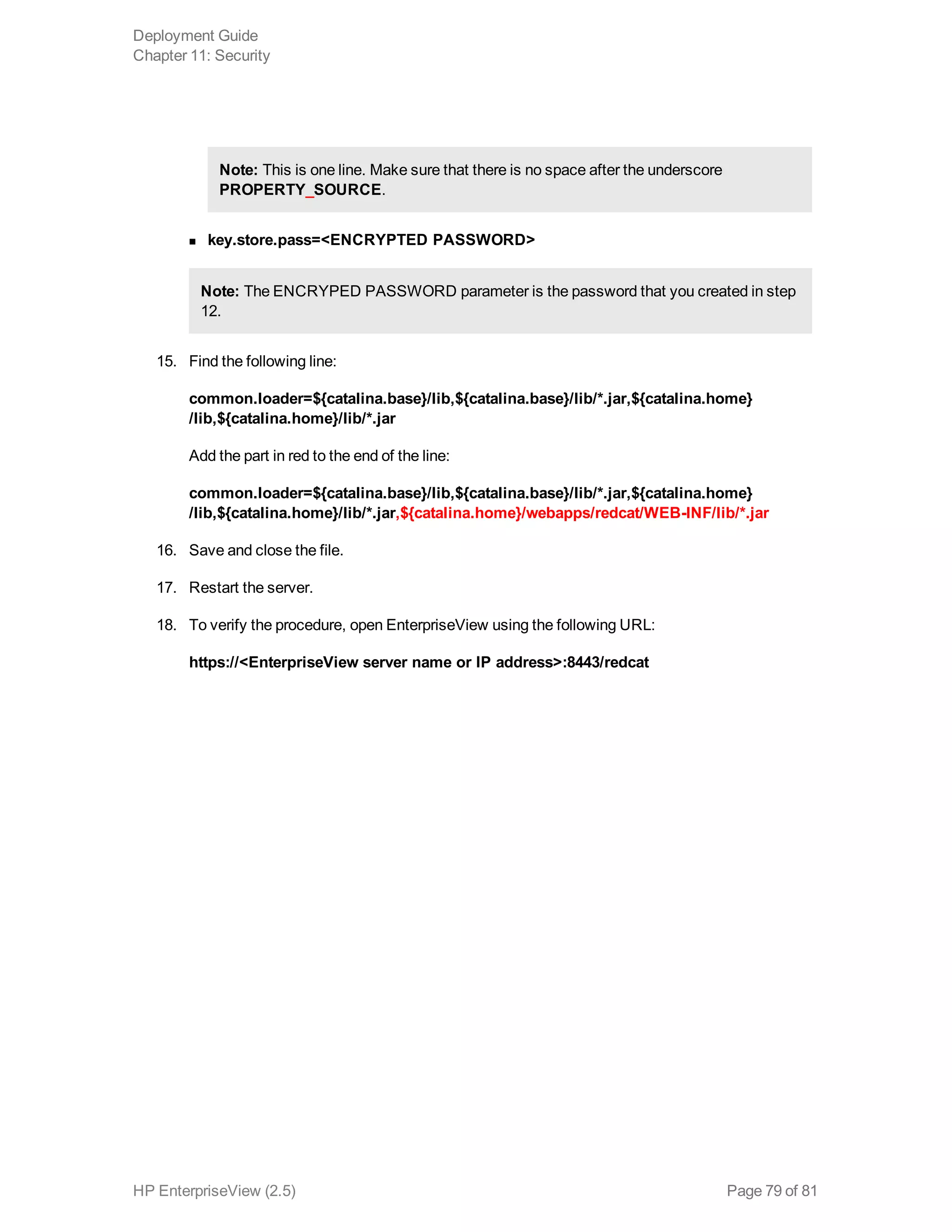 Note: This is one line. Make sure that there is no space after the underscore
PROPERTY_SOURCE.
n key.store.pass=<ENCRYPTED PASSWORD>
Note: The ENCRYPED PASSWORD parameter is the password that you created in step
12.
15. Find the following line:
common.loader=${catalina.base}/lib,${catalina.base}/lib/*.jar,${catalina.home}
/lib,${catalina.home}/lib/*.jar
Add the part in red to the end of the line:
common.loader=${catalina.base}/lib,${catalina.base}/lib/*.jar,${catalina.home}
/lib,${catalina.home}/lib/*.jar,${catalina.home}/webapps/redcat/WEB-INF/lib/*.jar
16. Save and close the file.
17. Restart the server.
18. To verify the procedure, open EnterpriseView using the following URL:
https://<EnterpriseView server name or IP address>:8443/redcat
Deployment Guide
Chapter 11: Security
HP EnterpriseView (2.5) Page 79 of 81
 