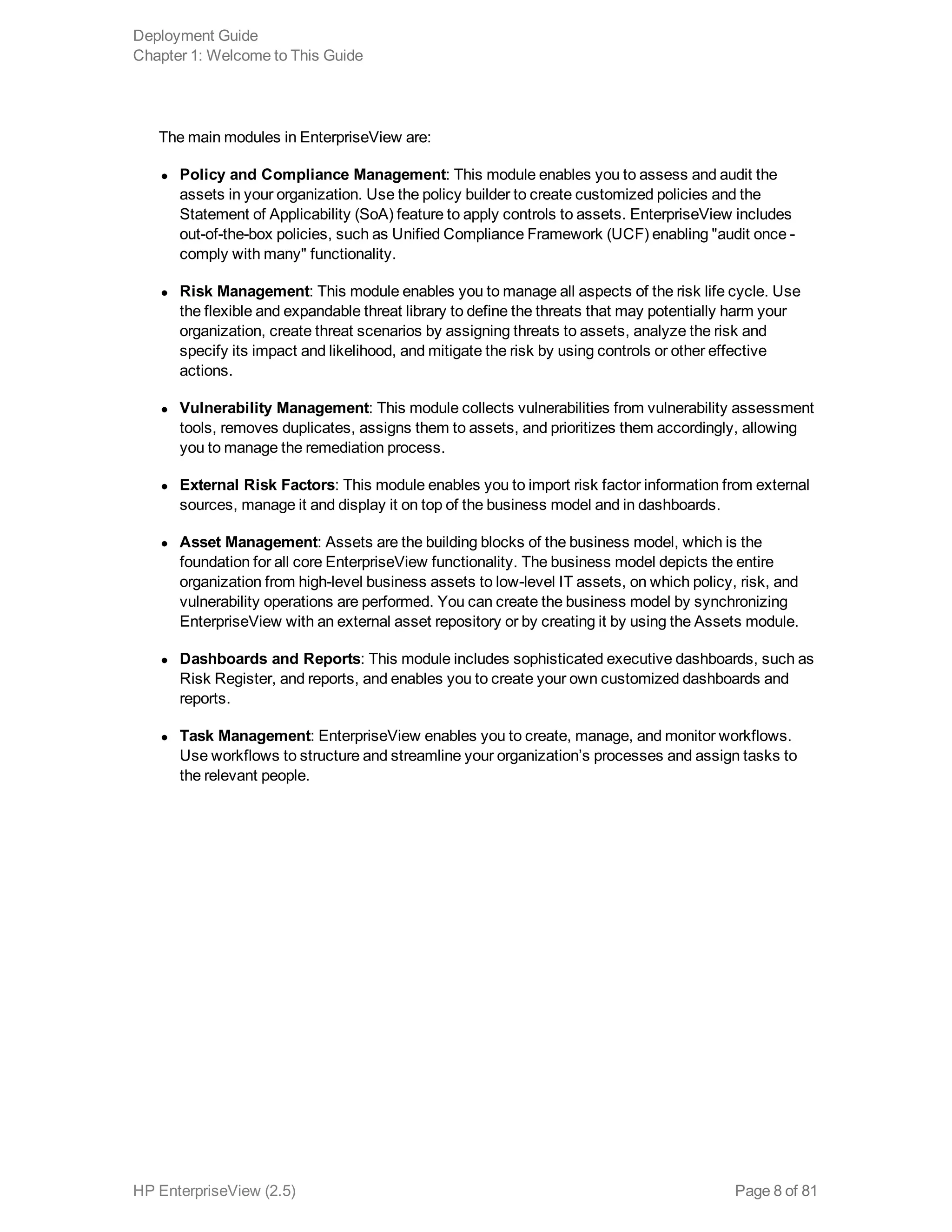 The main modules in EnterpriseView are:
l Policy and Compliance Management: This module enables you to assess and audit the
assets in your organization. Use the policy builder to create customized policies and the
Statement of Applicability (SoA) feature to apply controls to assets. EnterpriseView includes
out-of-the-box policies, such as Unified Compliance Framework (UCF) enabling "audit once -
comply with many" functionality.
l Risk Management: This module enables you to manage all aspects of the risk life cycle. Use
the flexible and expandable threat library to define the threats that may potentially harm your
organization, create threat scenarios by assigning threats to assets, analyze the risk and
specify its impact and likelihood, and mitigate the risk by using controls or other effective
actions.
l Vulnerability Management: This module collects vulnerabilities from vulnerability assessment
tools, removes duplicates, assigns them to assets, and prioritizes them accordingly, allowing
you to manage the remediation process.
l External Risk Factors: This module enables you to import risk factor information from external
sources, manage it and display it on top of the business model and in dashboards.
l Asset Management: Assets are the building blocks of the business model, which is the
foundation for all core EnterpriseView functionality. The business model depicts the entire
organization from high-level business assets to low-level IT assets, on which policy, risk, and
vulnerability operations are performed. You can create the business model by synchronizing
EnterpriseView with an external asset repository or by creating it by using the Assets module.
l Dashboards and Reports: This module includes sophisticated executive dashboards, such as
Risk Register, and reports, and enables you to create your own customized dashboards and
reports.
l Task Management: EnterpriseView enables you to create, manage, and monitor workflows.
Use workflows to structure and streamline your organization’s processes and assign tasks to
the relevant people.
Deployment Guide
Chapter 1: Welcome to This Guide
HP EnterpriseView (2.5) Page 8 of 81
 