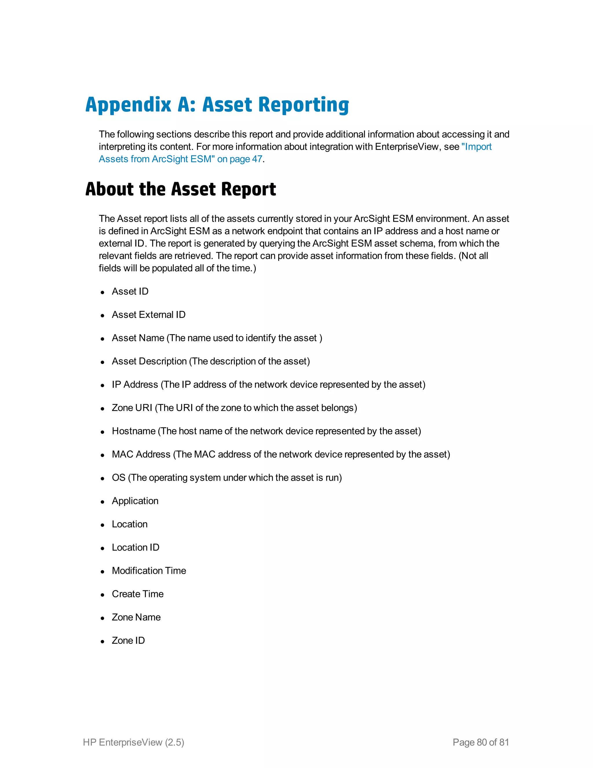 Appendix A: Asset Reporting
The following sections describe this report and provide additional information about accessing it and
interpreting its content. For more information about integration with EnterpriseView, see "Import
Assets from ArcSight ESM" on page 47.
About the Asset Report
The Asset report lists all of the assets currently stored in your ArcSight ESM environment. An asset
is defined in ArcSight ESM as a network endpoint that contains an IP address and a host name or
external ID. The report is generated by querying the ArcSight ESM asset schema, from which the
relevant fields are retrieved. The report can provide asset information from these fields. (Not all
fields will be populated all of the time.)
l Asset ID
l Asset External ID
l Asset Name (The name used to identify the asset )
l Asset Description (The description of the asset)
l IP Address (The IP address of the network device represented by the asset)
l Zone URI (The URI of the zone to which the asset belongs)
l Hostname (The host name of the network device represented by the asset)
l MAC Address (The MAC address of the network device represented by the asset)
l OS (The operating system under which the asset is run)
l Application
l Location
l Location ID
l Modification Time
l Create Time
l Zone Name
l Zone ID
HP EnterpriseView (2.5) Page 80 of 81
 