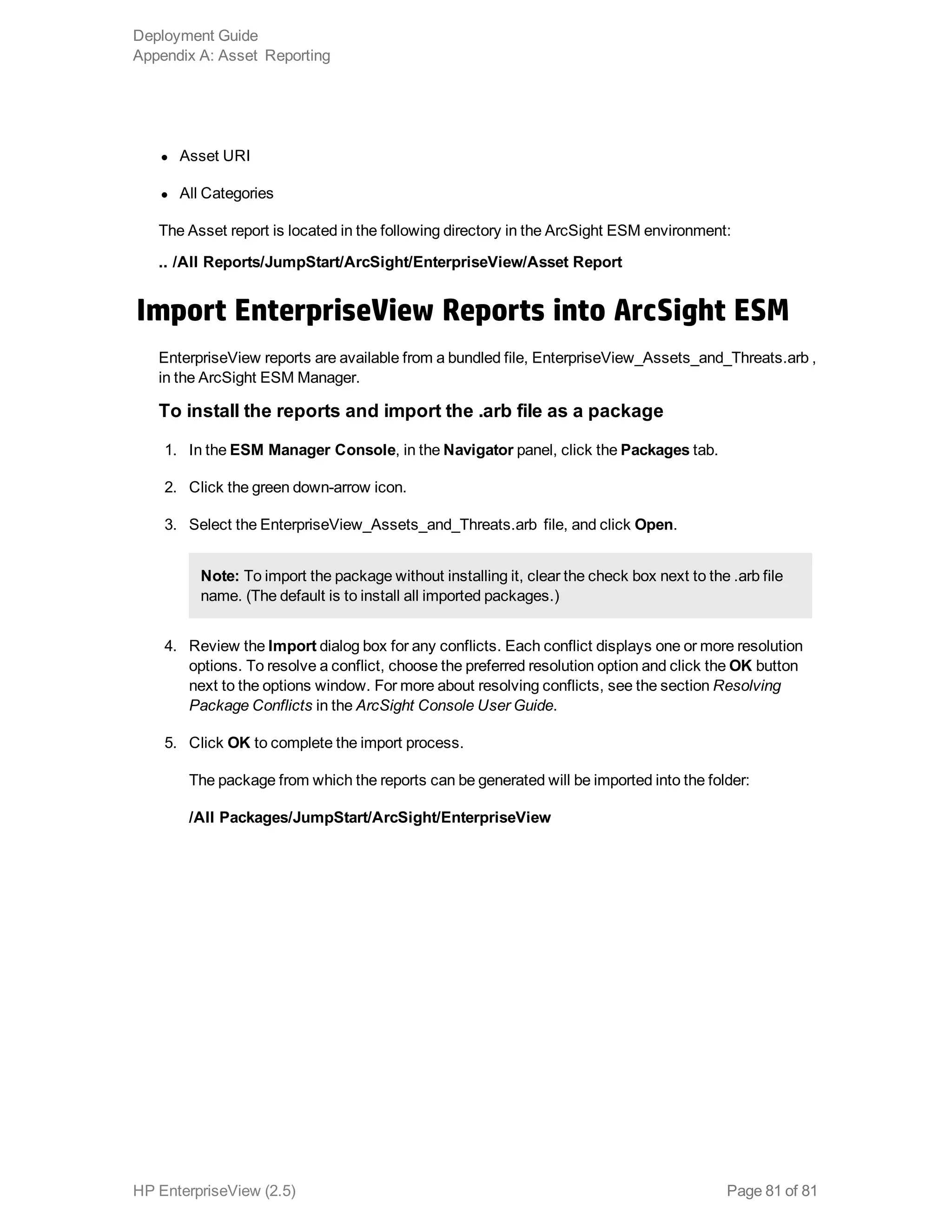 l Asset URI 
l All Categories
The Asset report is located in the following directory in the ArcSight ESM environment:
.. /All Reports/JumpStart/ArcSight/EnterpriseView/Asset Report
Import EnterpriseView Reports into ArcSight ESM
EnterpriseView reports are available from a bundled file, EnterpriseView_Assets_and_Threats.arb ,
in the ArcSight ESM Manager.
To install the reports and import the .arb file as a package
1. In the ESM Manager Console, in the Navigator panel, click the Packages tab.
2. Click the green down-arrow icon.
3. Select the EnterpriseView_Assets_and_Threats.arb file, and click Open.
Note: To import the package without installing it, clear the check box next to the .arb file
name. (The default is to install all imported packages.)
4. Review the Import dialog box for any conflicts. Each conflict displays one or more resolution
options. To resolve a conflict, choose the preferred resolution option and click the OK button
next to the options window. For more about resolving conflicts, see the section Resolving
Package Conflicts in the ArcSight Console User Guide.
5. Click OK to complete the import process.
The package from which the reports can be generated will be imported into the folder:
/All Packages/JumpStart/ArcSight/EnterpriseView
Deployment Guide
Appendix A: Asset Reporting
HP EnterpriseView (2.5) Page 81 of 81
 