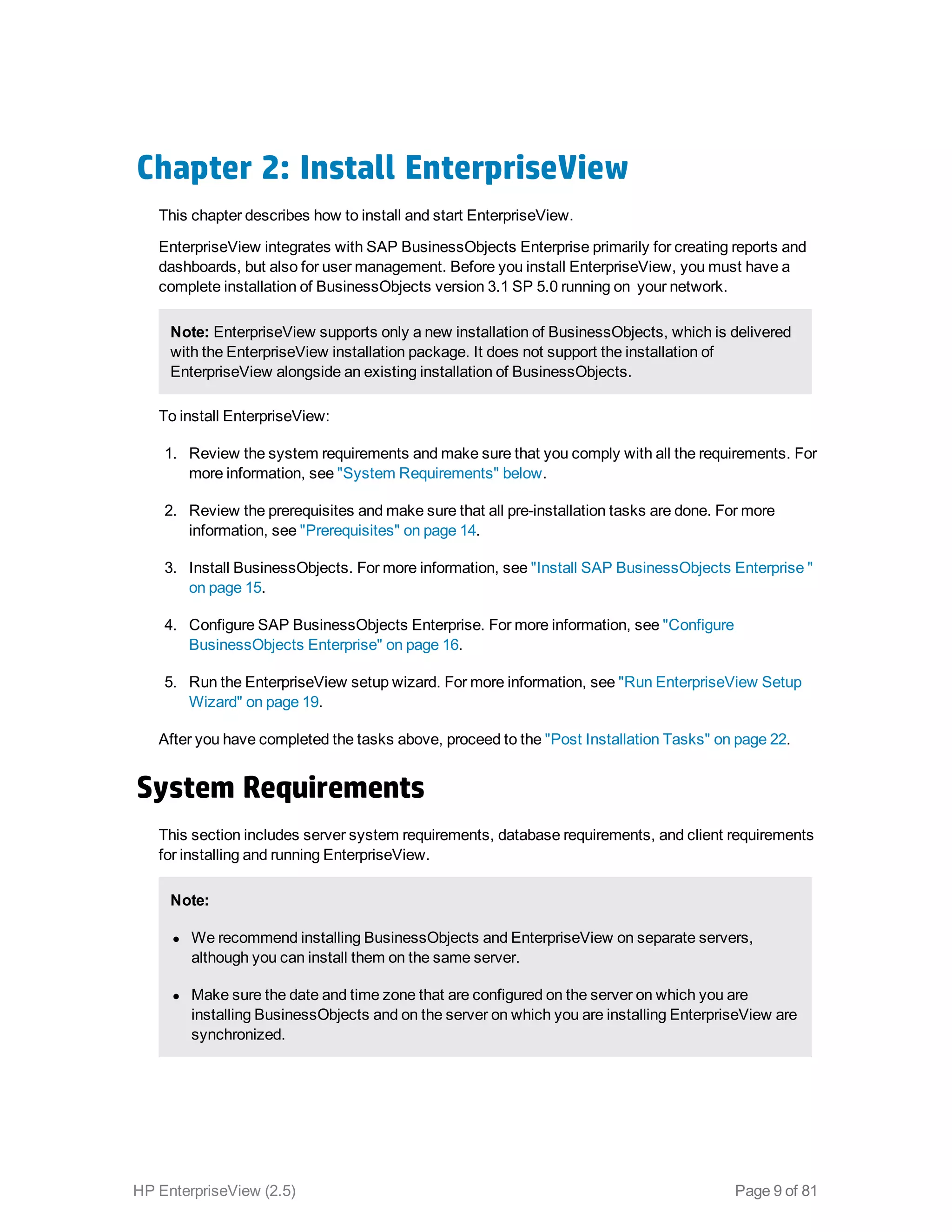 Chapter 2: Install EnterpriseView
This chapter describes how to install and start EnterpriseView.
EnterpriseView integrates with SAP BusinessObjects Enterprise primarily for creating reports and
dashboards, but also for user management. Before you install EnterpriseView, you must have a
complete installation of BusinessObjects version 3.1 SP 5.0 running on your network.
Note: EnterpriseView supports only a new installation of BusinessObjects, which is delivered
with the EnterpriseView installation package. It does not support the installation of
EnterpriseView alongside an existing installation of BusinessObjects.
To install EnterpriseView:
1. Review the system requirements and make sure that you comply with all the requirements. For
more information, see "System Requirements" below.
2. Review the prerequisites and make sure that all pre-installation tasks are done. For more
information, see "Prerequisites" on page 14.
3. Install BusinessObjects. For more information, see "Install SAP BusinessObjects Enterprise "
on page 15.
4. Configure SAP BusinessObjects Enterprise. For more information, see "Configure
BusinessObjects Enterprise" on page 16.
5. Run the EnterpriseView setup wizard. For more information, see "Run EnterpriseView Setup
Wizard" on page 19.
After you have completed the tasks above, proceed to the "Post Installation Tasks" on page 22.
System Requirements
This section includes server system requirements, database requirements, and client requirements
for installing and running EnterpriseView.
Note:
l We recommend installing BusinessObjects and EnterpriseView on separate servers,
although you can install them on the same server.
l Make sure the date and time zone that are configured on the server on which you are
installing BusinessObjects and on the server on which you are installing EnterpriseView are
synchronized.
HP EnterpriseView (2.5) Page 9 of 81
 