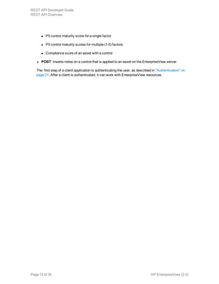 n P5 control maturity score for a single factor
n P5 control maturity scores for multiple (1-5) factors
n Compliance score of an asset with a control
l POST: Inserts notes on a control that is applied to an asset on the EnterpriseView server.
The  first step of a client application is authenticating the user, as described in "Authentication" on
page 21. After a client is authenticated, it can work with EnterpriseView resources.
HP EnterpriseView (2.0)Page 12 of 34
REST API Developer Guide
REST API Overview
 