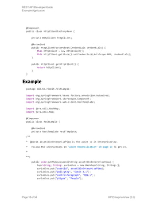 @Component
public class HttpClientFactoryBean {
private HttpClient httpClient;
@Autowired
public HttpClientFactoryBean(Credentials credentials) {
this.httpClient = new HttpClient();
this.httpClient.getState().setCredentials(AuthScope.ANY, credentials);
}
public HttpClient getHttpClient() {
return httpClient;
}
}
Example
package com.hp.redcat.restsample;
import org.springframework.beans.factory.annotation.Autowired;
import org.springframework.stereotype.Component;
import org.springframework.web.client.RestTemplate;
import java.util.HashMap;
import java.util.Map;
@Component
public class RestSample {
@Autowired
private RestTemplate restTemplate;
/**
* @param assetIdInEnterpriseView is the asset ID in EnterpriseView.
* Follow the instructions in "Asset Reconciliation" on page 23 to get it.
*
**/
public void putP5Assessment(String assetIdInEnterpriseView) {
Map<String, String> variables = new HashMap<String, String>();
variables.put("assetId", assetIdInEnterpriseView);
variables.put("policyKey", "Cobit 4.1");
variables.put("controlParagraph", "PO1.1");
variables.put("p5type", "People");
HP EnterpriseView (2.0)Page 18 of 34
REST API Developer Guide
Example Application
 