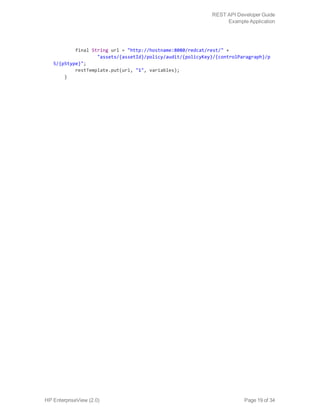 final String url = "http://hostname:8080/redcat/rest/" +
"assets/{assetId}/policy/audit/{policyKey}/{controlParagraph}/p
5/{p5type}";
restTemplate.put(url, "1", variables);
}
HP EnterpriseView (2.0) Page 19 of 34
REST API Developer Guide
Example Application
 