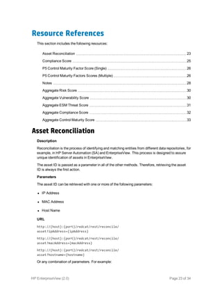 Resource References
This section includes the following resources:
Asset Reconciliation 23
Compliance Score 25
P5 Control Maturity Factor Score (Single) 26
P5 Control Maturity Factors Scores (Multiple) 26
Notes 28
Aggregate Risk Score 30
Aggregate Vulnerability Score 30
Aggregate ESM Threat Score 31
Aggregate Compliance Score 32
Aggregate Control Maturity Score 33
Asset Reconciliation
Description
Reconciliation is the process of identifying and matching entities from different data repositories, for
example, in HP Server Automation (SA) and EnterpriseView. This process is designed to assure
unique identification of assets in EnterpriseView.
The asset ID is passed as a parameter in all of the other methods. Therefore, retrieving the asset
ID is always the first action.
Parameters
The asset ID can be retrieved with one or more of the following parameters:
l IP Address
l MAC Address
l Host Name
URL
http://{host}:{port}/redcat/rest/reconcile/
asset?ipAddress={ipAddress}
http://{host}:{port}/redcat/rest/reconcile/
asset?macAddress={macAddress}
http://{host}:{port}/redcat/rest/reconcile/
asset?hostname={hostname}
Or any combination of parameters. For example:
HP EnterpriseView (2.0) Page 23 of 34
 