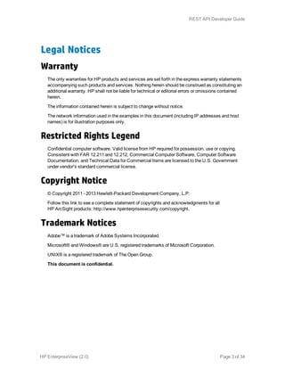 Legal Notices
Warranty
The only warranties for HP products and services are set forth in the express warranty statements
accompanying such products and services. Nothing herein should be construed as constituting an
additional warranty. HP shall not be liable for technical or editorial errors or omissions contained
herein.
The information contained herein is subject to change without notice.
The network information used in the examples in this document (including IP addresses and host
names) is for illustration purposes only.
Restricted Rights Legend
Confidential computer software. Valid license from HP required for possession, use or copying.
Consistent with FAR 12.211 and 12.212, Commercial Computer Software, Computer Software
Documentation, and Technical Data for Commercial Items are licensed to the U.S. Government
under vendor's standard commercial license.
Copyright Notice
© Copyright 2011 - 2013 Hewlett-Packard Development Company, L.P.
Follow this link to see a complete statement of copyrights and acknowledgments for all
HP ArcSight products: http://www.hpenterprisesecurity.com/copyright.
Trademark Notices
Adobe™ is a trademark of Adobe Systems Incorporated.
Microsoft® and Windows® are U.S. registered trademarks of Microsoft Corporation.
UNIX® is a registered trademark of The Open Group.
This document is confidential.
HP EnterpriseView (2.0) Page 3 of 34
REST API Developer Guide
 