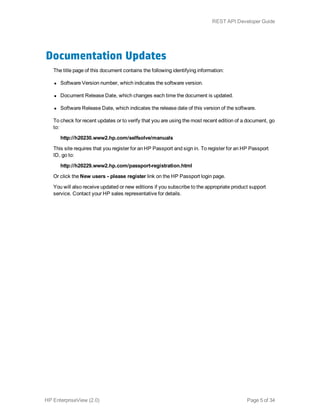 Documentation Updates
The title page of this document contains the following identifying information:
l Software Version number, which indicates the software version.
l Document Release Date, which changes each time the document is updated.
l Software Release Date, which indicates the release date of this version of the software.
To check for recent updates or to verify that you are using the most recent edition of a document, go
to:
http://h20230.www2.hp.com/selfsolve/manuals
This site requires that you register for an HP Passport and sign in. To register for an HP Passport
ID, go to:
http://h20229.www2.hp.com/passport-registration.html
Or click the New users - please register link on the HP Passport login page.
You will also receive updated or new editions if you subscribe to the appropriate product support
service. Contact your HP sales representative for details.
HP EnterpriseView (2.0) Page 5 of 34
REST API Developer Guide
 