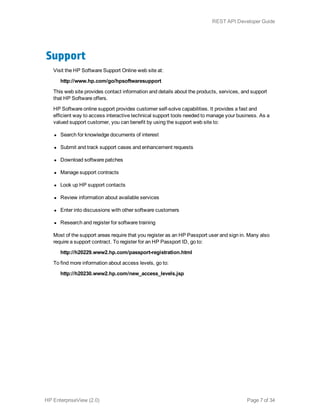Support
Visit the HP Software Support Online web site at:
http://www.hp.com/go/hpsoftwaresupport
This web site provides contact information and details about the products, services, and support
that HP Software offers.
HP Software online support provides customer self-solve capabilities. It provides a fast and
efficient way to access interactive technical support tools needed to manage your business. As a
valued support customer, you can benefit by using the support web site to:
l Search for knowledge documents of interest
l Submit and track support cases and enhancement requests
l Download software patches
l Manage support contracts
l Look up HP support contacts
l Review information about available services
l Enter into discussions with other software customers
l Research and register for software training
Most of the support areas require that you register as an HP Passport user and sign in. Many also
require a support contract. To register for an HP Passport ID, go to:
http://h20229.www2.hp.com/passport-registration.html
To find more information about access levels, go to:
http://h20230.www2.hp.com/new_access_levels.jsp
HP EnterpriseView (2.0) Page 7 of 34
REST API Developer Guide
 