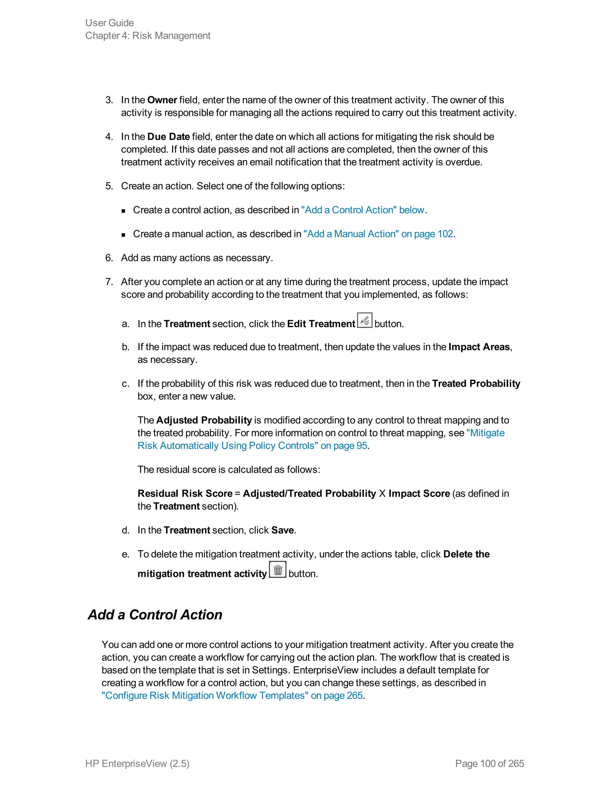 3. In the Owner field, enter the name of the owner of this treatment activity. The owner of this
activity is responsible for managing all the actions required to carry out this treatment activity.
4. In the Due Date field, enter the date on which all actions for mitigating the risk should be
completed. If this date passes and not all actions are completed, then the owner of this
treatment activity receives an email notification that the treatment activity is overdue.
5. Create an action. Select one of the following options:
n Create a control action, as described in "Add a Control Action" below.
n Create a manual action, as described in "Add a Manual Action" on page 102.
6. Add as many actions as necessary.
7. After you complete an action or at any time during the treatment process, update the impact
score and probability according to the treatment that you implemented, as follows:
a. In the Treatment section, click the Edit Treatment button.
b. If the impact was reduced due to treatment, then update the values in the Impact Areas,
as necessary.
c. If the probability of this risk was reduced due to treatment, then in the Treated Probability
box, enter a new value.
The Adjusted Probability is modified according to any control to threat mapping and to
the treated probability. For more information on control to threat mapping, see "Mitigate
Risk Automatically Using Policy Controls" on page 95.
The residual score is calculated as follows:
Residual Risk Score = Adjusted/Treated Probability X Impact Score (as defined in
the Treatment section).
d. In the Treatment section, click Save.
e. To delete the mitigation treatment activity, under the actions table, click Delete the
mitigation treatment activity button.
Add a Control Action
You can add one or more control actions to your mitigation treatment activity. After you create the
action, you can create a workflow for carrying out the action plan. The workflow that is created is
based on the template that is set in Settings. EnterpriseView includes a default template for
creating a workflow for a control action, but you can change these settings, as described in
"Configure Risk Mitigation Workflow Templates" on page 265.
User Guide
Chapter 4: Risk Management
HP EnterpriseView (2.5) Page 100 of 265
 