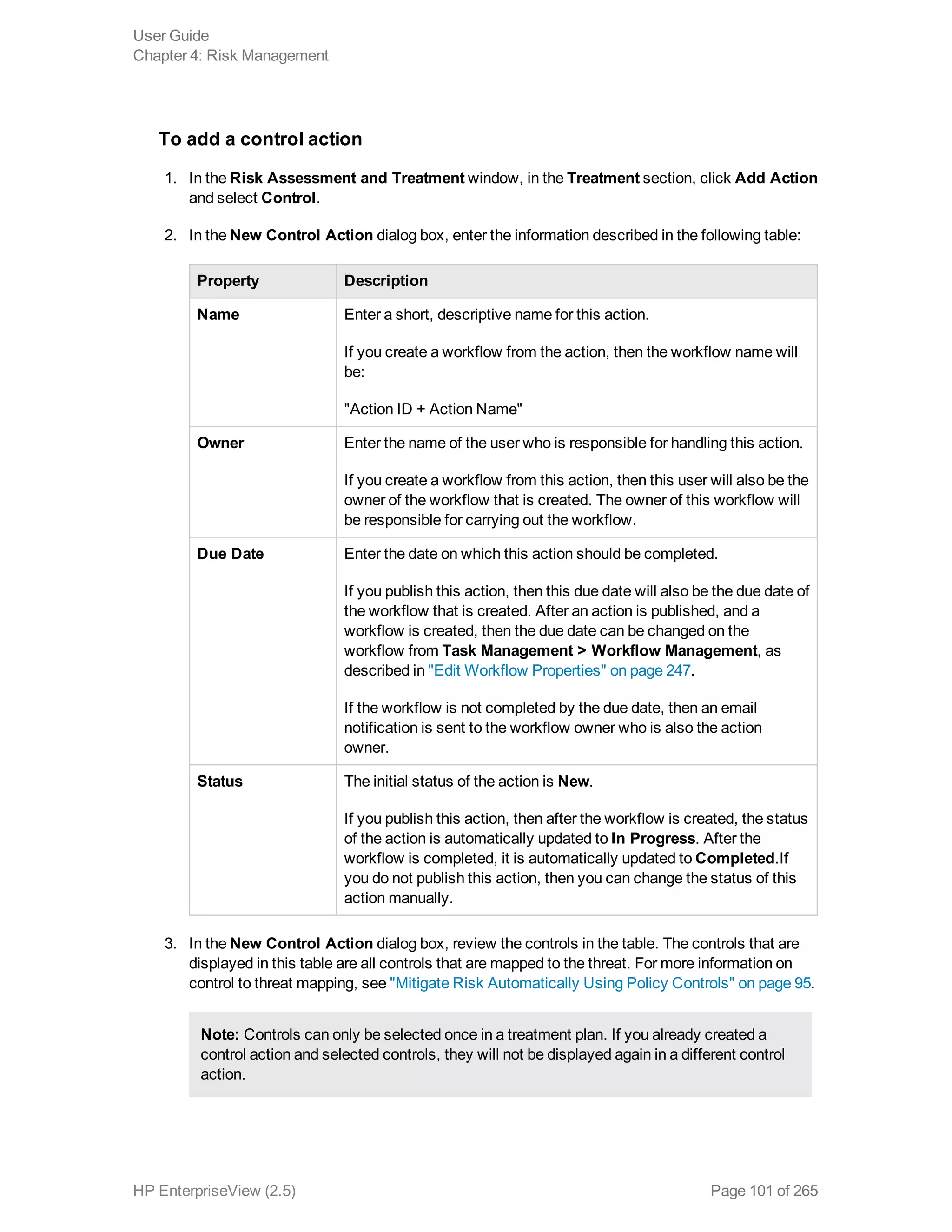 To add a control action
1. In the Risk Assessment and Treatment window, in the Treatment section, click Add Action
and select Control.
2. In the New Control Action dialog box, enter the information described in the following table:
Property Description
Name Enter a short, descriptive name for this action.
If you create a workflow from the action, then the workflow name will
be:
"Action ID + Action Name"
Owner Enter the name of the user who is responsible for handling this action.
If you create a workflow from this action, then this user will also be the
owner of the workflow that is created. The owner of this workflow will
be responsible for carrying out the workflow.
Due Date Enter the date on which this action should be completed.
If you publish this action, then this due date will also be the due date of
the workflow that is created. After an action is published, and a
workflow is created, then the due date can be changed on the
workflow from Task Management > Workflow Management, as
described in "Edit Workflow Properties" on page 247.
If the workflow is not completed by the due date, then an email
notification is sent to the workflow owner who is also the action
owner.
Status The initial status of the action is New.
If you publish this action, then after the workflow is created, the status
of the action is automatically updated to In Progress. After the
workflow is completed, it is automatically updated to Completed.If
you do not publish this action, then you can change the status of this
action manually.
3. In the New Control Action dialog box, review the controls in the table. The controls that are
displayed in this table are all controls that are mapped to the threat. For more information on
control to threat mapping, see "Mitigate Risk Automatically Using Policy Controls" on page 95.
Note: Controls can only be selected once in a treatment plan. If you already created a
control action and selected controls, they will not be displayed again in a different control
action.
User Guide
Chapter 4: Risk Management
HP EnterpriseView (2.5) Page 101 of 265
 