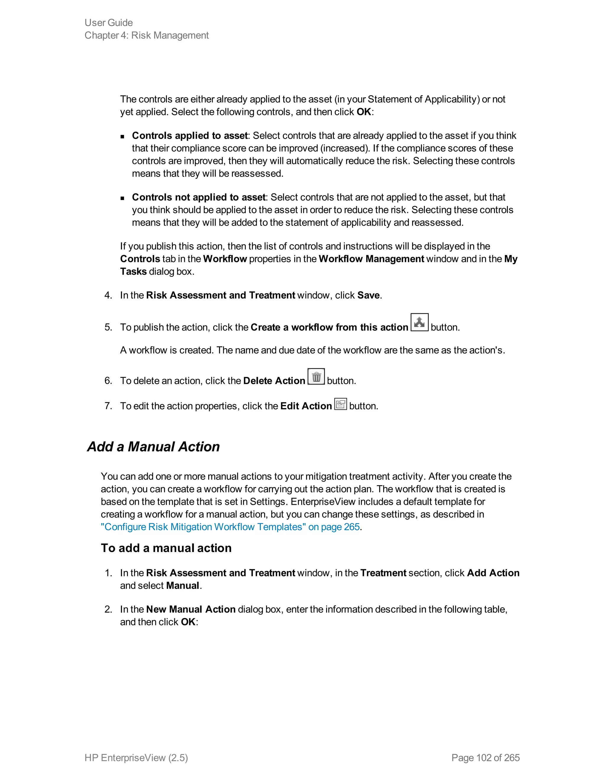 The controls are either already applied to the asset (in your Statement of Applicability) or not
yet applied. Select the following controls, and then click OK:
n Controls applied to asset: Select controls that are already applied to the asset if you think
that their compliance score can be improved (increased). If the compliance scores of these
controls are improved, then they will automatically reduce the risk. Selecting these controls
means that they will be reassessed.
n Controls not applied to asset: Select controls that are not applied to the asset, but that
you think should be applied to the asset in order to reduce the risk. Selecting these controls
means that they will be added to the statement of applicability and reassessed.
If you publish this action, then the list of controls and instructions will be displayed in the
Controls tab in the Workflow properties in the Workflow Management window and in the My
Tasks dialog box.
4. In the Risk Assessment and Treatment window, click Save.
5. To publish the action, click the Create a workflow from this action button.
A workflow is created. The name and due date of the workflow are the same as the action's.
6. To delete an action, click the Delete Action button.
7. To edit the action properties, click the Edit Action button.
Add a Manual Action
You can add one or more manual actions to your mitigation treatment activity. After you create the
action, you can create a workflow for carrying out the action plan. The workflow that is created is
based on the template that is set in Settings. EnterpriseView includes a default template for
creating a workflow for a manual action, but you can change these settings, as described in
"Configure Risk Mitigation Workflow Templates" on page 265.
To add a manual action
1. In the Risk Assessment and Treatment window, in the Treatment section, click Add Action
and select Manual.
2. In the New Manual Action dialog box, enter the information described in the following table,
and then click OK:
User Guide
Chapter 4: Risk Management
HP EnterpriseView (2.5) Page 102 of 265
 