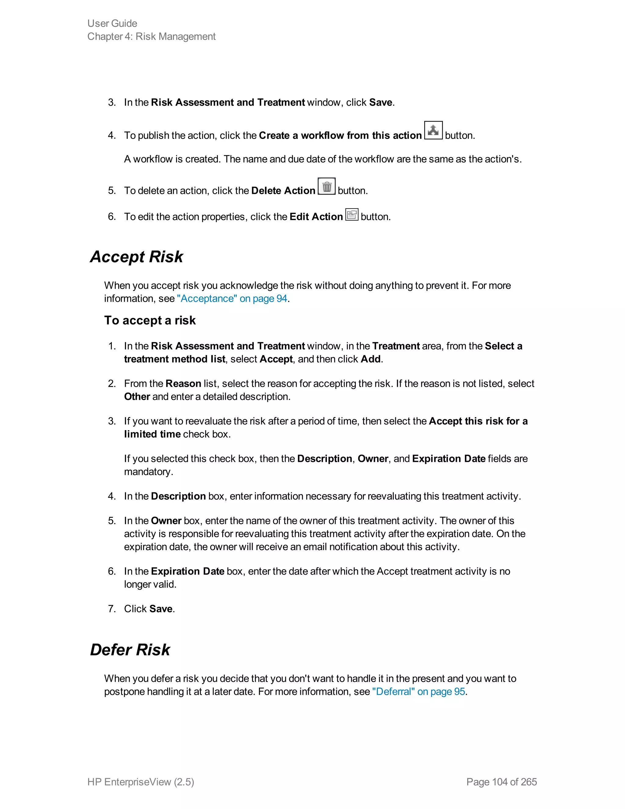 3. In the Risk Assessment and Treatment window, click Save.
4. To publish the action, click the Create a workflow from this action button.
A workflow is created. The name and due date of the workflow are the same as the action's.
5. To delete an action, click the Delete Action button.
6. To edit the action properties, click the Edit Action button.
Accept Risk
When you accept risk you acknowledge the risk without doing anything to prevent it. For more
information, see "Acceptance" on page 94.
To accept a risk
1. In the Risk Assessment and Treatment window, in the Treatment area, from the Select a
treatment method list, select Accept, and then click Add.
2. From the Reason list, select the reason for accepting the risk. If the reason is not listed, select
Other and enter a detailed description.
3. If you want to reevaluate the risk after a period of time, then select the Accept this risk for a
limited time check box.
If you selected this check box, then the Description, Owner, and Expiration Date fields are
mandatory.
4. In the Description box, enter information necessary for reevaluating this treatment activity.
5. In the Owner box, enter the name of the owner of this treatment activity. The owner of this
activity is responsible for reevaluating this treatment activity after the expiration date. On the
expiration date, the owner will receive an email notification about this activity.
6. In the Expiration Date box, enter the date after which the Accept treatment activity is no
longer valid.
7. Click Save.
Defer Risk
When you defer a risk you decide that you don't want to handle it in the present and you want to
postpone handling it at a later date. For more information, see "Deferral" on page 95.
User Guide
Chapter 4: Risk Management
HP EnterpriseView (2.5) Page 104 of 265
 