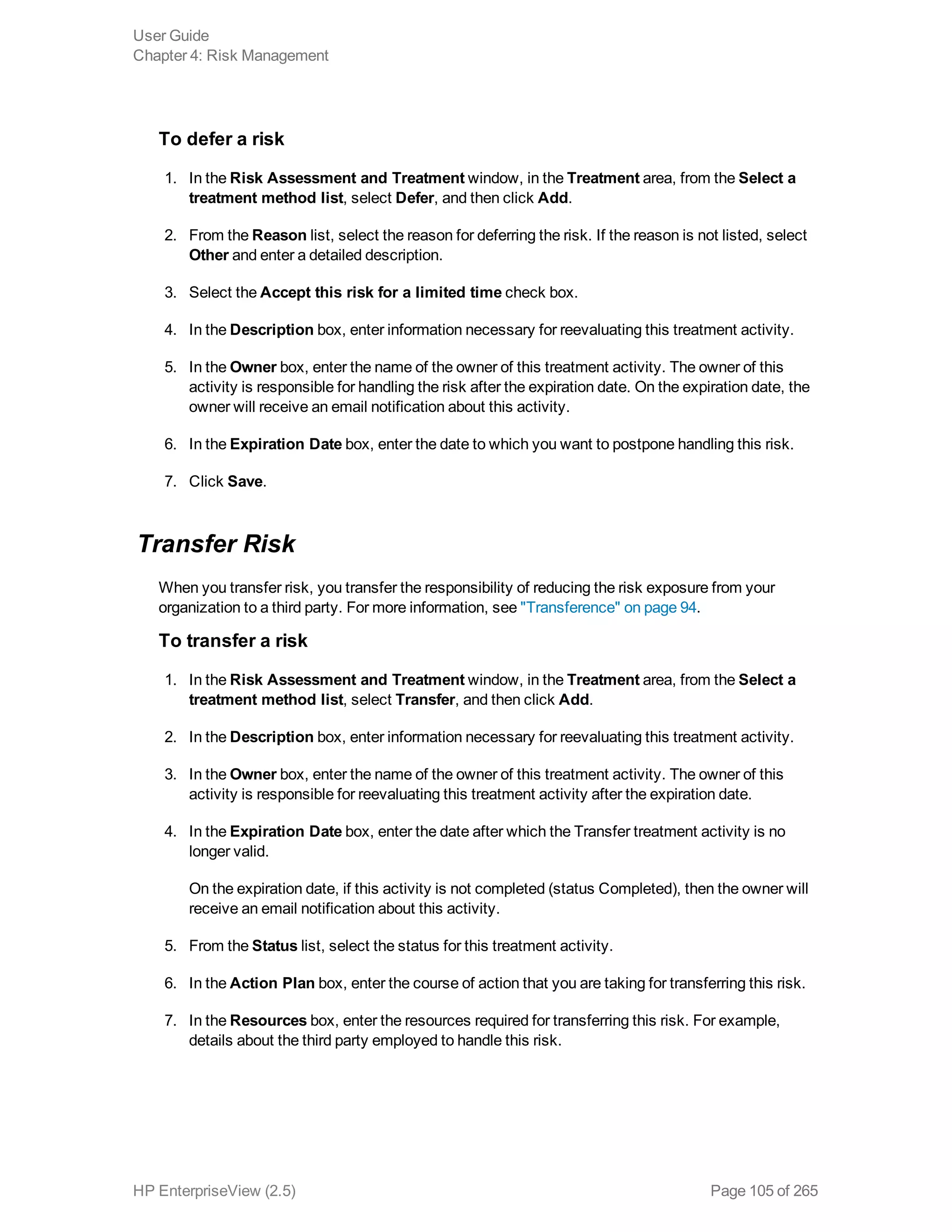 To defer a risk
1. In the Risk Assessment and Treatment window, in the Treatment area, from the Select a
treatment method list, select Defer, and then click Add.
2. From the Reason list, select the reason for deferring the risk. If the reason is not listed, select
Other and enter a detailed description.
3. Select the Accept this risk for a limited time check box.
4. In the Description box, enter information necessary for reevaluating this treatment activity.
5. In the Owner box, enter the name of the owner of this treatment activity. The owner of this
activity is responsible for handling the risk after the expiration date. On the expiration date, the
owner will receive an email notification about this activity.
6. In the Expiration Date box, enter the date to which you want to postpone handling this risk.
7. Click Save.
Transfer Risk
When you transfer risk, you transfer the responsibility of reducing the risk exposure from your
organization to a third party. For more information, see "Transference" on page 94.
To transfer a risk
1. In the Risk Assessment and Treatment window, in the Treatment area, from the Select a
treatment method list, select Transfer, and then click Add.
2. In the Description box, enter information necessary for reevaluating this treatment activity.
3. In the Owner box, enter the name of the owner of this treatment activity. The owner of this
activity is responsible for reevaluating this treatment activity after the expiration date.
4. In the Expiration Date box, enter the date after which the Transfer treatment activity is no
longer valid.
On the expiration date, if this activity is not completed (status Completed), then the owner will
receive an email notification about this activity.
5. From the Status list, select the status for this treatment activity.
6. In the Action Plan box, enter the course of action that you are taking for transferring this risk.
7. In the Resources box, enter the resources required for transferring this risk. For example,
details about the third party employed to handle this risk.
User Guide
Chapter 4: Risk Management
HP EnterpriseView (2.5) Page 105 of 265
 