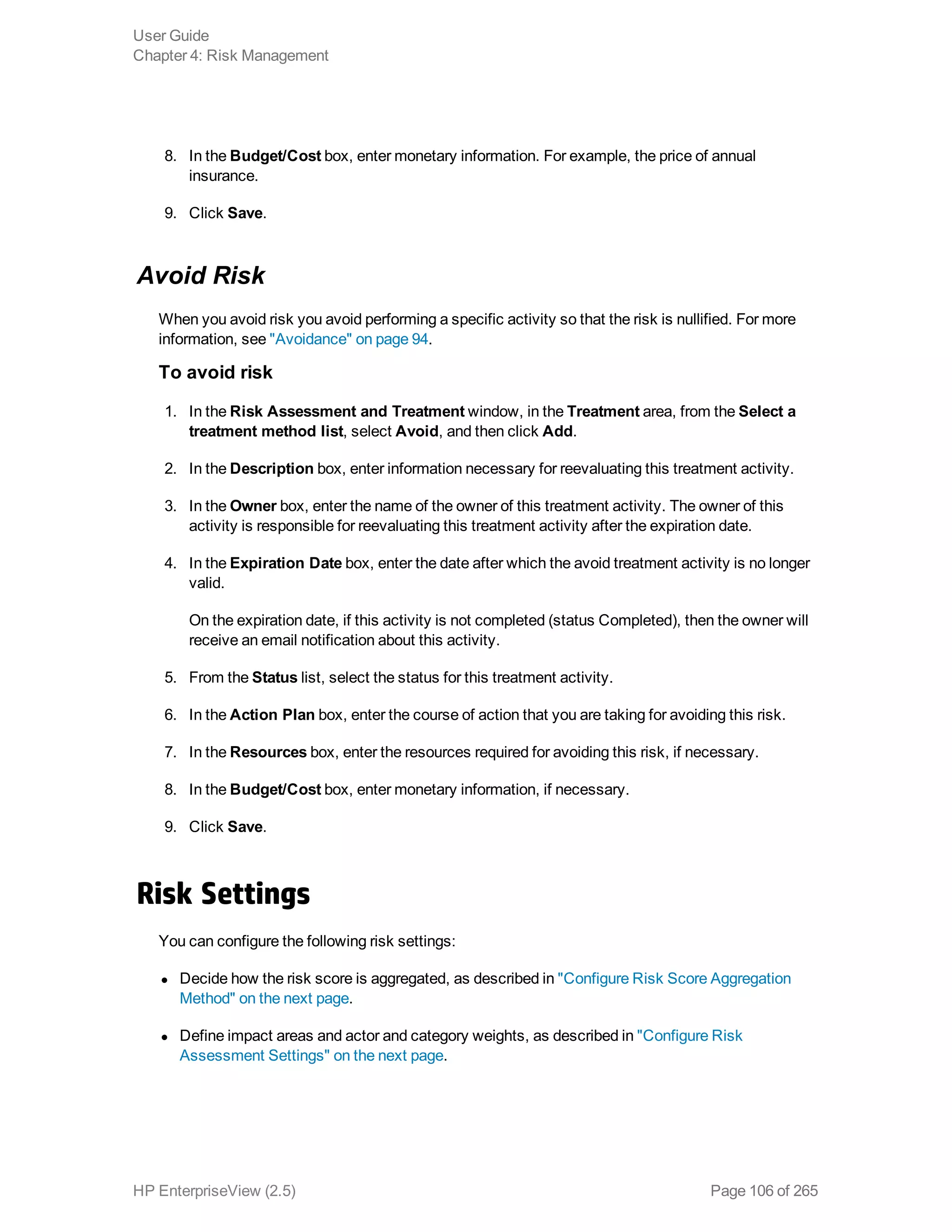 8. In the Budget/Cost box, enter monetary information. For example, the price of annual
insurance.
9. Click Save.
Avoid Risk
When you avoid risk you avoid performing a specific activity so that the risk is nullified. For more
information, see "Avoidance" on page 94.
To avoid risk
1. In the Risk Assessment and Treatment window, in the Treatment area, from the Select a
treatment method list, select Avoid, and then click Add.
2. In the Description box, enter information necessary for reevaluating this treatment activity.
3. In the Owner box, enter the name of the owner of this treatment activity. The owner of this
activity is responsible for reevaluating this treatment activity after the expiration date.
4. In the Expiration Date box, enter the date after which the avoid treatment activity is no longer
valid.
On the expiration date, if this activity is not completed (status Completed), then the owner will
receive an email notification about this activity.
5. From the Status list, select the status for this treatment activity.
6. In the Action Plan box, enter the course of action that you are taking for avoiding this risk.
7. In the Resources box, enter the resources required for avoiding this risk, if necessary.
8. In the Budget/Cost box, enter monetary information, if necessary.
9. Click Save.
Risk Settings
You can configure the following risk settings:
l Decide how the risk score is aggregated, as described in "Configure Risk Score Aggregation
Method" on the next page.
l Define impact areas and actor and category weights, as described in "Configure Risk
Assessment Settings" on the next page.
User Guide
Chapter 4: Risk Management
HP EnterpriseView (2.5) Page 106 of 265
 
