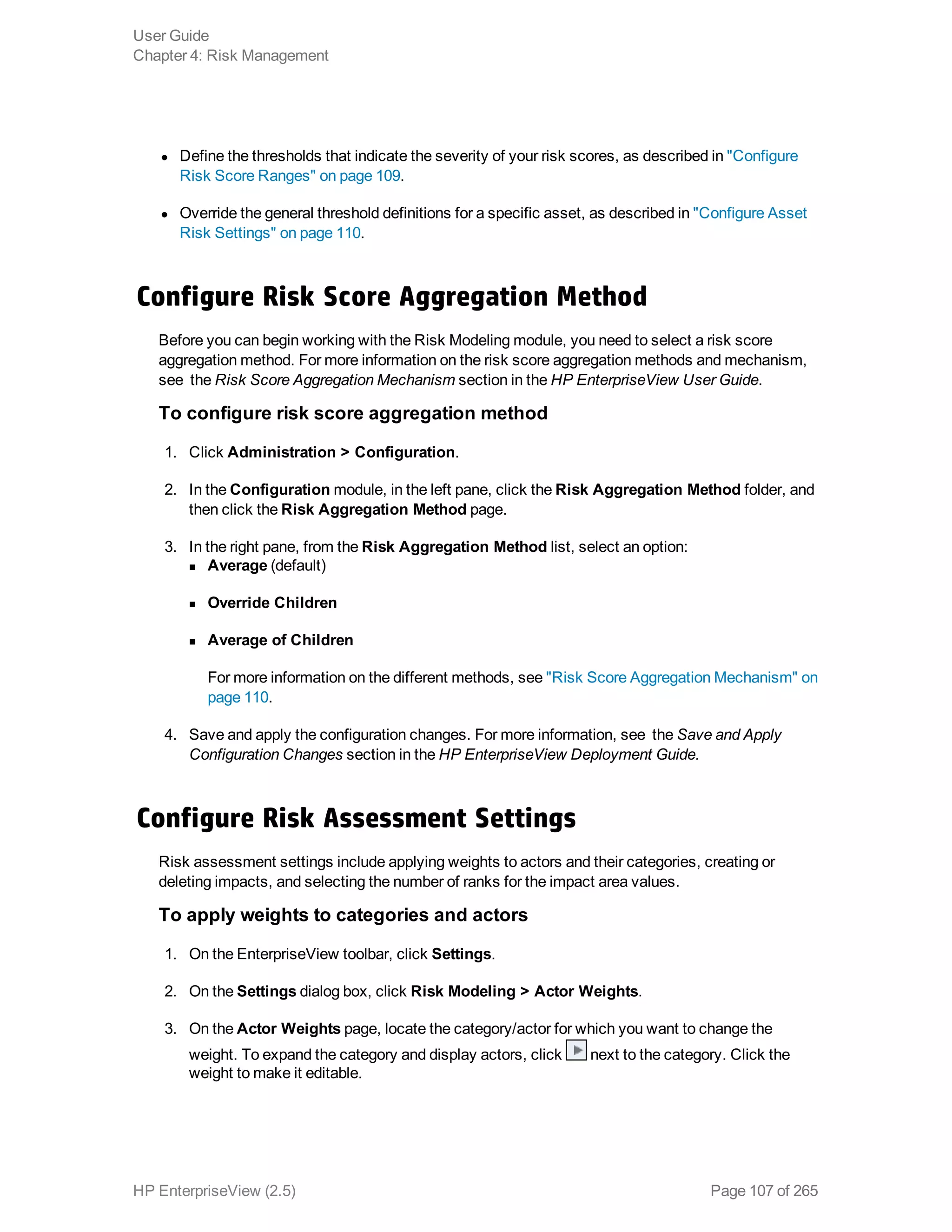 l Define the thresholds that indicate the severity of your risk scores, as described in "Configure
Risk Score Ranges" on page 109.
l Override the general threshold definitions for a specific asset, as described in "Configure Asset
Risk Settings" on page 110.
Configure Risk Score Aggregation Method
Before you can begin working with the Risk Modeling module, you need to select a risk score
aggregation method. For more information on the risk score aggregation methods and mechanism,
see the Risk Score Aggregation Mechanism section in the HP EnterpriseView User Guide.
To configure risk score aggregation method
1. Click Administration > Configuration.
2. In the Configuration module, in the left pane, click the Risk Aggregation Method folder, and
then click the Risk Aggregation Method page.
3. In the right pane, from the Risk Aggregation Method list, select an option:
n Average (default)
n Override Children
n Average of Children
For more information on the different methods, see "Risk Score Aggregation Mechanism" on
page 110.
4. Save and apply the configuration changes. For more information, see the Save and Apply
Configuration Changes section in the HP EnterpriseView Deployment Guide.
Configure Risk Assessment Settings
Risk assessment settings include applying weights to actors and their categories, creating or
deleting impacts, and selecting the number of ranks for the impact area values.
To apply weights to categories and actors
1. On the EnterpriseView toolbar, click Settings.
2. On the Settings dialog box, click Risk Modeling > Actor Weights.
3. On the Actor Weights page, locate the category/actor for which you want to change the
weight. To expand the category and display actors, click next to the category. Click the
weight to make it editable.
User Guide
Chapter 4: Risk Management
HP EnterpriseView (2.5) Page 107 of 265
 
