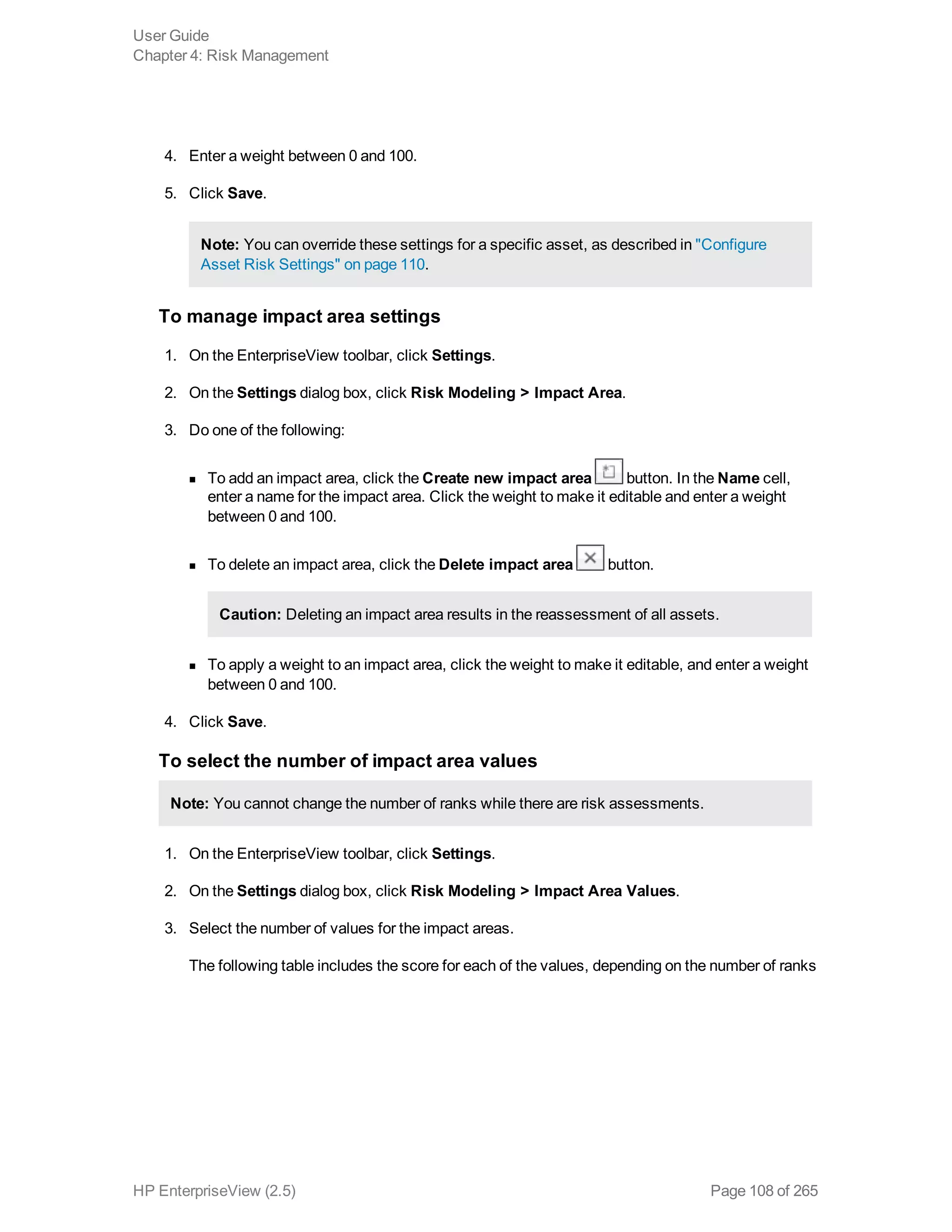 4. Enter a weight between 0 and 100.
5. Click Save.
Note: You can override these settings for a specific asset, as described in "Configure
Asset Risk Settings" on page 110.
To manage impact area settings
1. On the EnterpriseView toolbar, click Settings.
2. On the Settings dialog box, click Risk Modeling > Impact Area.
3. Do one of the following:
n To add an impact area, click the Create new impact area button. In the Name cell,
enter a name for the impact area. Click the weight to make it editable and enter a weight
between 0 and 100.
n To delete an impact area, click the Delete impact area button.
Caution: Deleting an impact area results in the reassessment of all assets.
n To apply a weight to an impact area, click the weight to make it editable, and enter a weight
between 0 and 100.
4. Click Save.
To select the number of impact area values
Note: You cannot change the number of ranks while there are risk assessments.
1. On the EnterpriseView toolbar, click Settings.
2. On the Settings dialog box, click Risk Modeling > Impact Area Values.
3. Select the number of values for the impact areas.
The following table includes the score for each of the values, depending on the number of ranks
User Guide
Chapter 4: Risk Management
HP EnterpriseView (2.5) Page 108 of 265
 