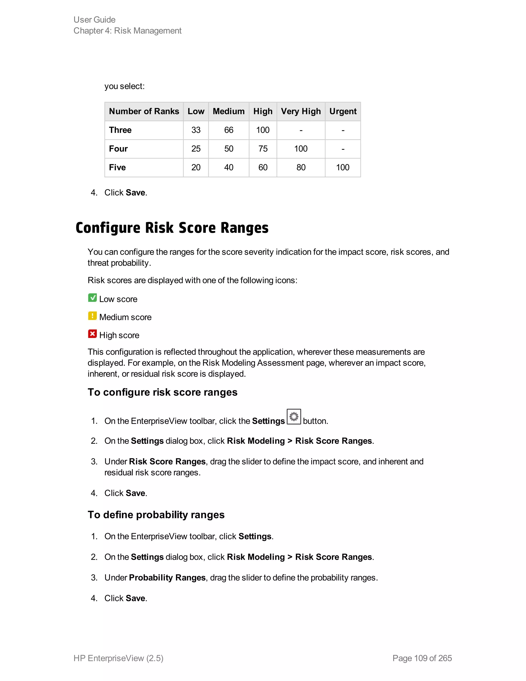 you select:
Number of Ranks Low Medium High Very High Urgent
Three 33 66 100 - -
Four 25 50 75 100 -
Five 20 40 60 80 100
4. Click Save.
Configure Risk Score Ranges
You can configure the ranges for the score severity indication for the impact score, risk scores, and
threat probability.
Risk scores are displayed with one of the following icons:
Low score
Medium score
High score
This configuration is reflected throughout the application, wherever these measurements are
displayed. For example, on the Risk Modeling Assessment page, wherever an impact score,
inherent, or residual risk score is displayed.
To configure risk score ranges
1. On the EnterpriseView toolbar, click the Settings button.
2. On the Settings dialog box, click Risk Modeling > Risk Score Ranges.
3. Under Risk Score Ranges, drag the slider to define the impact score, and inherent and
residual risk score ranges.
4. Click Save.
To define probability ranges
1. On the EnterpriseView toolbar, click Settings.
2. On the Settings dialog box, click Risk Modeling > Risk Score Ranges.
3. Under Probability Ranges, drag the slider to define the probability ranges.
4. Click Save.
User Guide
Chapter 4: Risk Management
HP EnterpriseView (2.5) Page 109 of 265
 