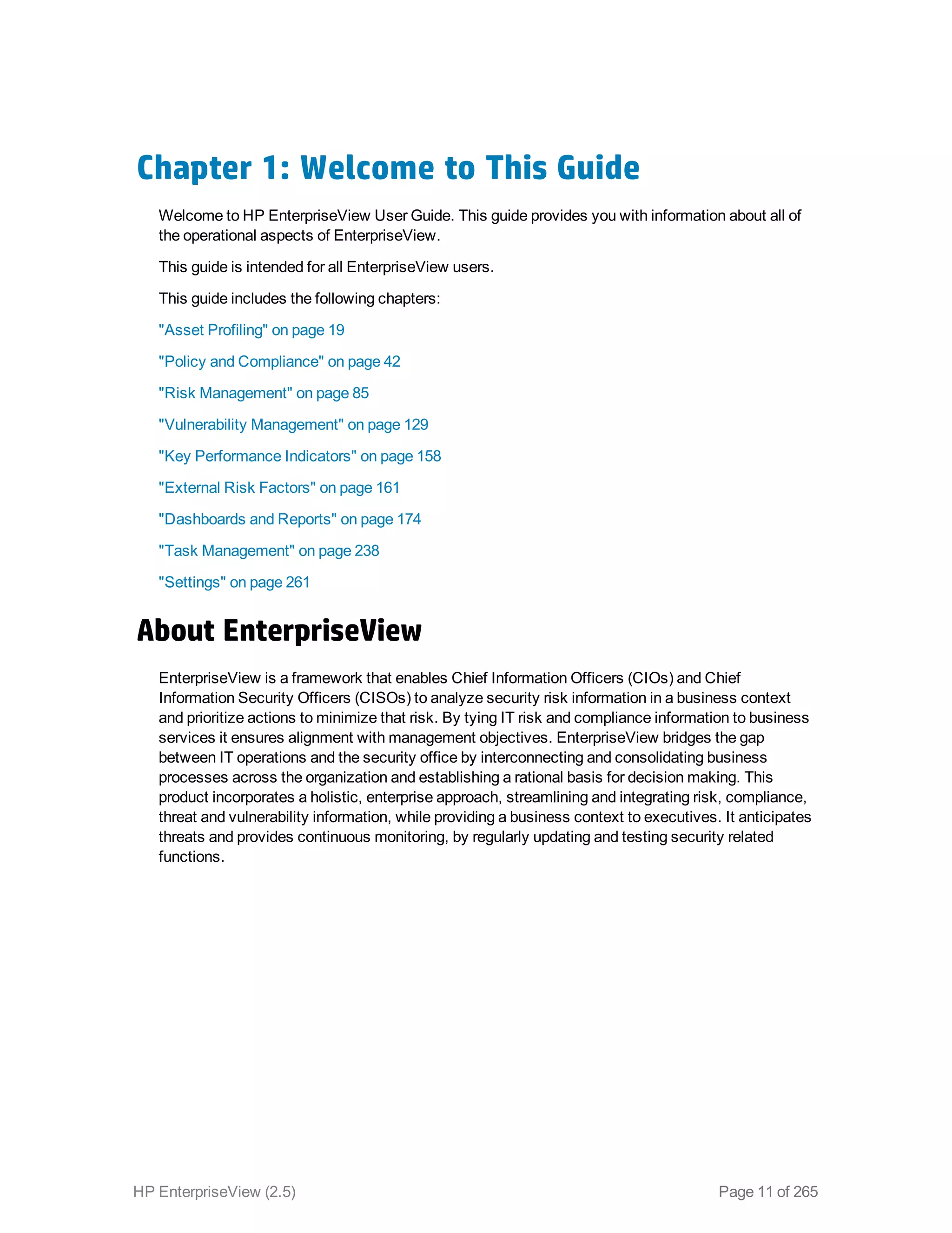 Chapter 1: Welcome to This Guide
Welcome to HP EnterpriseView User Guide. This guide provides you with information about all of
the operational aspects of EnterpriseView.
This guide is intended for all EnterpriseView users.
This guide includes the following chapters:
"Asset Profiling" on page 19
"Policy and Compliance" on page 42
"Risk Management" on page 85
"Vulnerability Management" on page 129
"Key Performance Indicators" on page 158
"External Risk Factors" on page 161
"Dashboards and Reports" on page 174
"Task Management" on page 238
"Settings" on page 261
About EnterpriseView
EnterpriseView is a framework that enables Chief Information Officers (CIOs) and Chief
Information Security Officers (CISOs) to analyze security risk information in a business context
and prioritize actions to minimize that risk. By tying IT risk and compliance information to business
services it ensures alignment with management objectives. EnterpriseView bridges the gap
between IT operations and the security office by interconnecting and consolidating business
processes across the organization and establishing a rational basis for decision making. This
product incorporates a holistic, enterprise approach, streamlining and integrating risk, compliance,
threat and vulnerability information, while providing a business context to executives. It anticipates
threats and provides continuous monitoring, by regularly updating and testing security related
functions.
HP EnterpriseView (2.5) Page 11 of 265
 