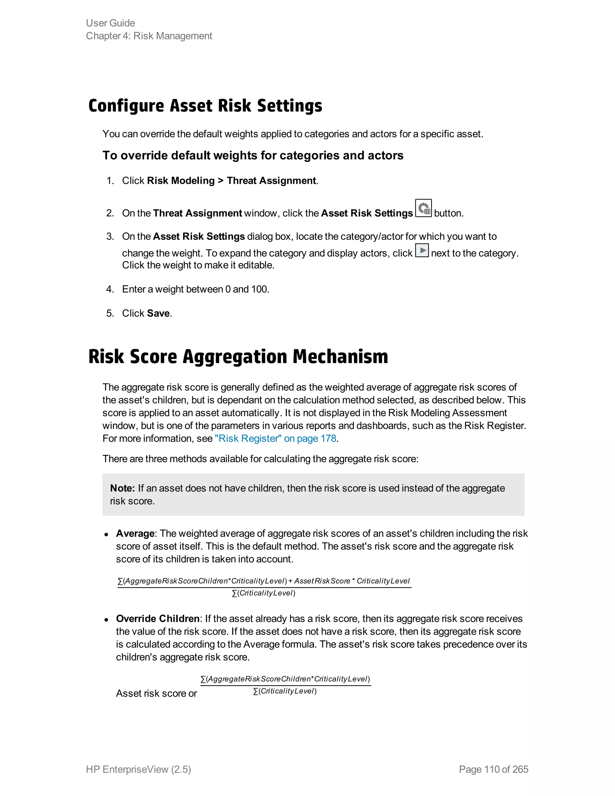 Configure Asset Risk Settings
You can override the default weights applied to categories and actors for a specific asset.
To override default weights for categories and actors
1. Click Risk Modeling > Threat Assignment.
2. On the Threat Assignment window, click the Asset Risk Settings button.
3. On the Asset Risk Settings dialog box, locate the category/actor for which you want to
change the weight. To expand the category and display actors, click next to the category.
Click the weight to make it editable.
4. Enter a weight between 0 and 100.
5. Click Save.
Risk Score Aggregation Mechanism
The aggregate risk score is generally defined as the weighted average of aggregate risk scores of
the asset's children, but is dependant on the calculation method selected, as described below. This
score is applied to an asset automatically. It is not displayed in the Risk Modeling Assessment
window, but is one of the parameters in various reports and dashboards, such as the Risk Register.
For more information, see "Risk Register" on page 178.
There are three methods available for calculating the aggregate risk score:
Note: If an asset does not have children, then the risk score is used instead of the aggregate
risk score.
l Average: The weighted average of aggregate risk scores of an asset's children including the risk
score of asset itself. This is the default method. The asset's risk score and the aggregate risk
score of its children is taken into account.
AggregateRiskScoreChildren CriticalityLevel AssetRiskScore CriticalityLevel
CriticalityLevel
∑( * ) + *
∑( )
l Override Children: If the asset already has a risk score, then its aggregate risk score receives
the value of the risk score. If the asset does not have a risk score, then its aggregate risk score
is calculated according to the Average formula. The asset's risk score takes precedence over its
children's aggregate risk score.
Asset risk score or
AggregateRiskScoreChildren CriticalityLevel
CriticalityLevel
∑( * )
∑( )
User Guide
Chapter 4: Risk Management
HP EnterpriseView (2.5) Page 110 of 265
 