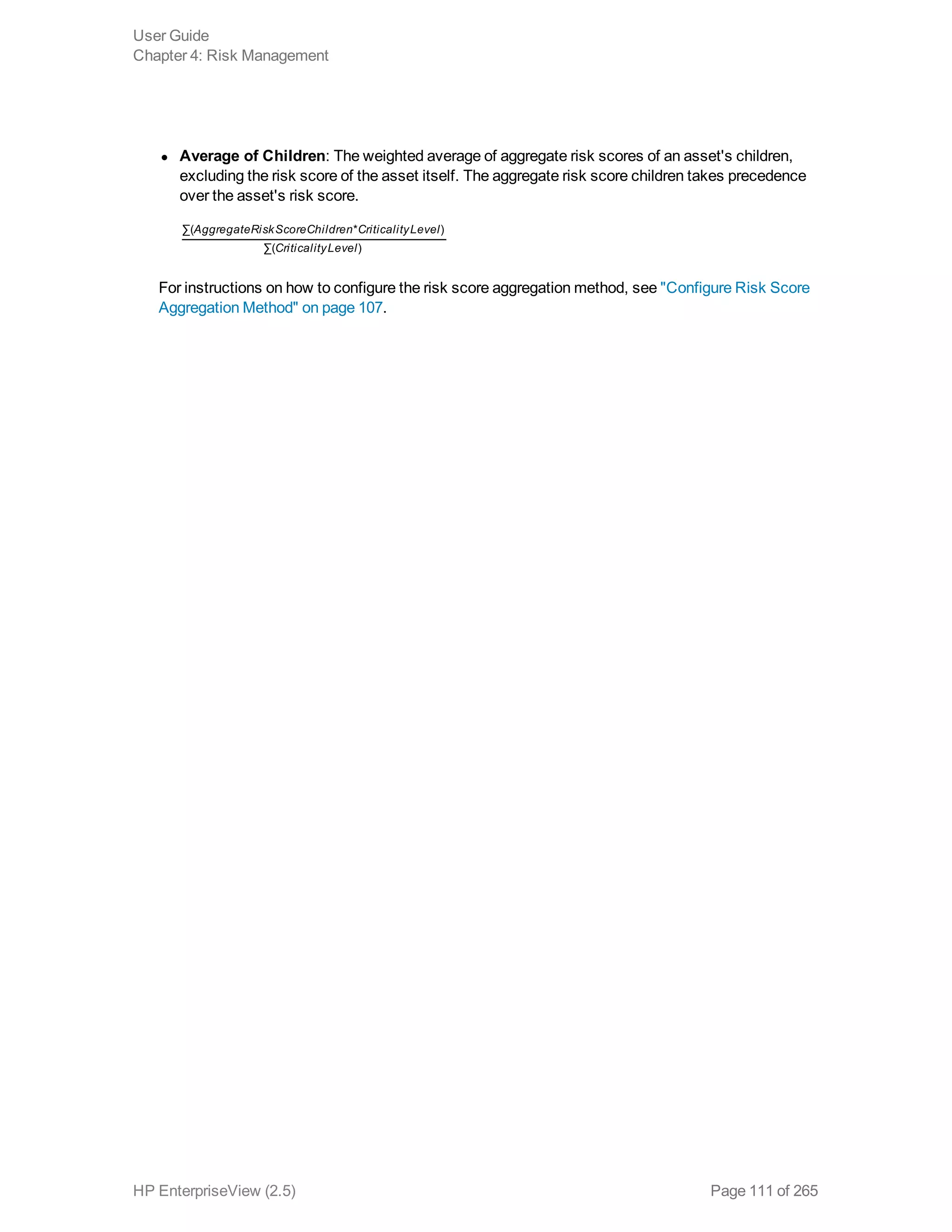 l Average of Children: The weighted average of aggregate risk scores of an asset's children,
excluding the risk score of the asset itself. The aggregate risk score children takes precedence
over the asset's risk score.
AggregateRiskScoreChildren CriticalityLevel
CriticalityLevel
∑( * )
∑( )
For instructions on how to configure the risk score aggregation method, see "Configure Risk Score
Aggregation Method" on page 107.
User Guide
Chapter 4: Risk Management
HP EnterpriseView (2.5) Page 111 of 265
 