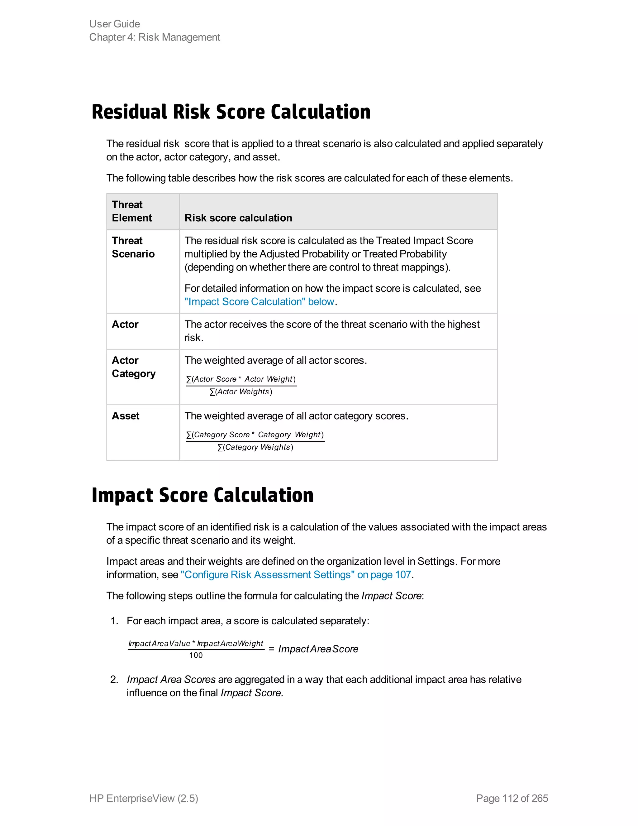 Residual Risk Score Calculation
The residual risk score that is applied to a threat scenario is also calculated and applied separately
on the actor, actor category, and asset.
The following table describes how the risk scores are calculated for each of these elements.
Threat
Element Risk score calculation
Threat
Scenario
The residual risk score is calculated as the Treated Impact Score
multiplied by the Adjusted Probability or Treated Probability
(depending on whether there are control to threat mappings).
For detailed information on how the impact score is calculated, see
"Impact Score Calculation" below.
Actor The actor receives the score of the threat scenario with the highest
risk.
Actor
Category
The weighted average of all actor scores.
Actor Score Actor Weight
Actor Weights
∑( * )
∑( )
Asset The weighted average of all actor category scores.
Category Score Category Weight
Category Weights
∑( * )
∑( )
Impact Score Calculation
The impact score of an identified risk is a calculation of the values associated with the impact areas
of a specific threat scenario and its weight.
Impact areas and their weights are defined on the organization level in Settings. For more
information, see "Configure Risk Assessment Settings" on page 107.
The following steps outline the formula for calculating the Impact Score:
1. For each impact area, a score is calculated separately:
ImpactAreaScore=
ImpactAreaValue ImpactAreaWeight*
100
2. Impact Area Scores are aggregated in a way that each additional impact area has relative
influence on the final Impact Score.
User Guide
Chapter 4: Risk Management
HP EnterpriseView (2.5) Page 112 of 265
 