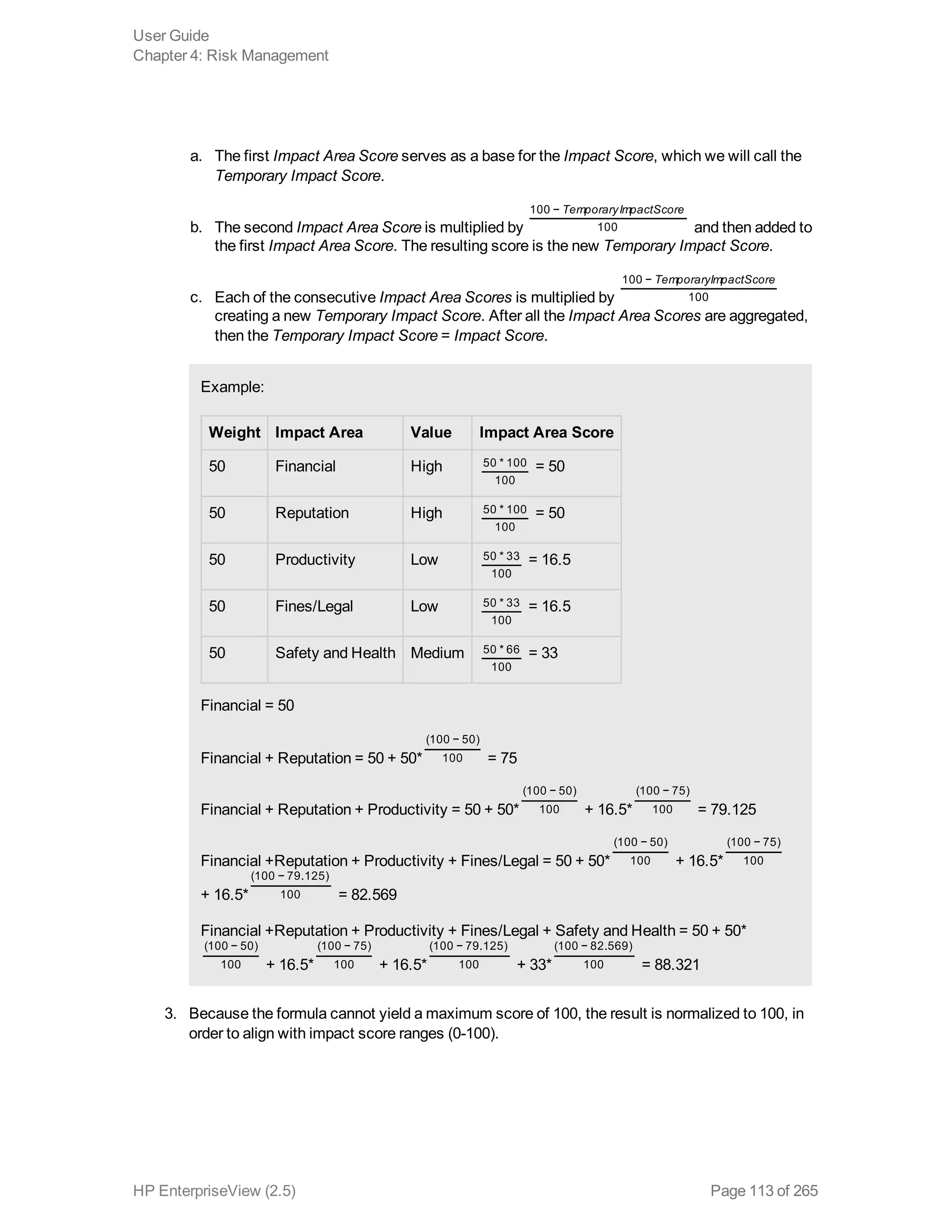 a. The first Impact Area Score serves as a base for the Impact Score, which we will call the
Temporary Impact Score.
b. The second Impact Area Score is multiplied by
TemporaryImpactScore100 −
100 and then added to
the first Impact Area Score. The resulting score is the new Temporary Impact Score.
c. Each of the consecutive Impact Area Scores is multiplied by
TemporaryImpactScore100 −
100
creating a new Temporary Impact Score. After all the Impact Area Scores are aggregated,
then the Temporary Impact Score = Impact Score.
Example:
Weight Impact Area Value Impact Area Score
50 Financial High 50 * 100
100
= 50
50 Reputation High 50 * 100
100
= 50
50 Productivity Low 50 * 33
100
= 16.5
50 Fines/Legal Low 50 * 33
100
= 16.5
50 Safety and Health Medium 50 * 66
100
= 33
Financial = 50
Financial + Reputation = 50 + 50*
(100 − 50)
100 = 75
Financial + Reputation + Productivity = 50 + 50*
(100 − 50)
100 + 16.5*
(100 − 75)
100 = 79.125
Financial +Reputation + Productivity + Fines/Legal = 50 + 50*
(100 − 50)
100 + 16.5*
(100 − 75)
100
+ 16.5*
(100 − 79.125)
100 = 82.569
Financial +Reputation + Productivity + Fines/Legal + Safety and Health = 50 + 50*
(100 − 50)
100 + 16.5*
(100 − 75)
100 + 16.5*
(100 − 79.125)
100 + 33*
(100 − 82.569)
100 = 88.321
3. Because the formula cannot yield a maximum score of 100, the result is normalized to 100, in
order to align with impact score ranges (0-100).
User Guide
Chapter 4: Risk Management
HP EnterpriseView (2.5) Page 113 of 265
 