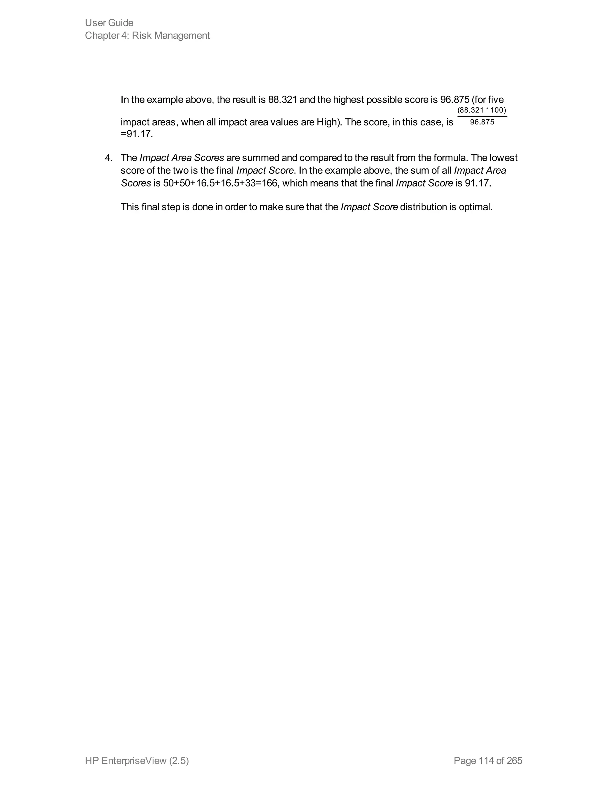 In the example above, the result is 88.321 and the highest possible score is 96.875 (for five
impact areas, when all impact area values are High). The score, in this case, is
(88.321 * 100)
96.875
=91.17.
4. The Impact Area Scores are summed and compared to the result from the formula. The lowest
score of the two is the final Impact Score. In the example above, the sum of all Impact Area
Scores is 50+50+16.5+16.5+33=166, which means that the final Impact Score is 91.17.
This final step is done in order to make sure that the Impact Score distribution is optimal.
User Guide
Chapter 4: Risk Management
HP EnterpriseView (2.5) Page 114 of 265
 